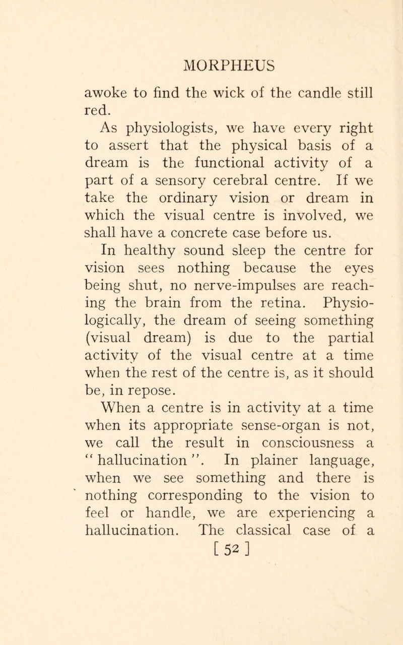 awoke to find the wick of the candle still red. As physiologists, we have every right to assert that the physical basis of a dream is the functional activity of a part of a sensory cerebral centre. If we take the ordinary vision or dream in which the visual centre is involved, we shall have a concrete case before us. In healthy sound sleep the centre for vision sees nothing because the eyes being shut, no nerve-impulses are reach¬ ing the brain from the retina. Physio¬ logically, the dream of seeing something (visual dream) is due to the partial activity of the visual centre at a time when the rest of the centre is, as it should be, in repose. When a centre is in activity at a time when its appropriate sense-organ is not, we call the result in consciousness a “ hallucination In plainer language, when we see something and there is nothing corresponding to the vision to feel or handle, we are experiencing a hallucination. The classical case of a [52]