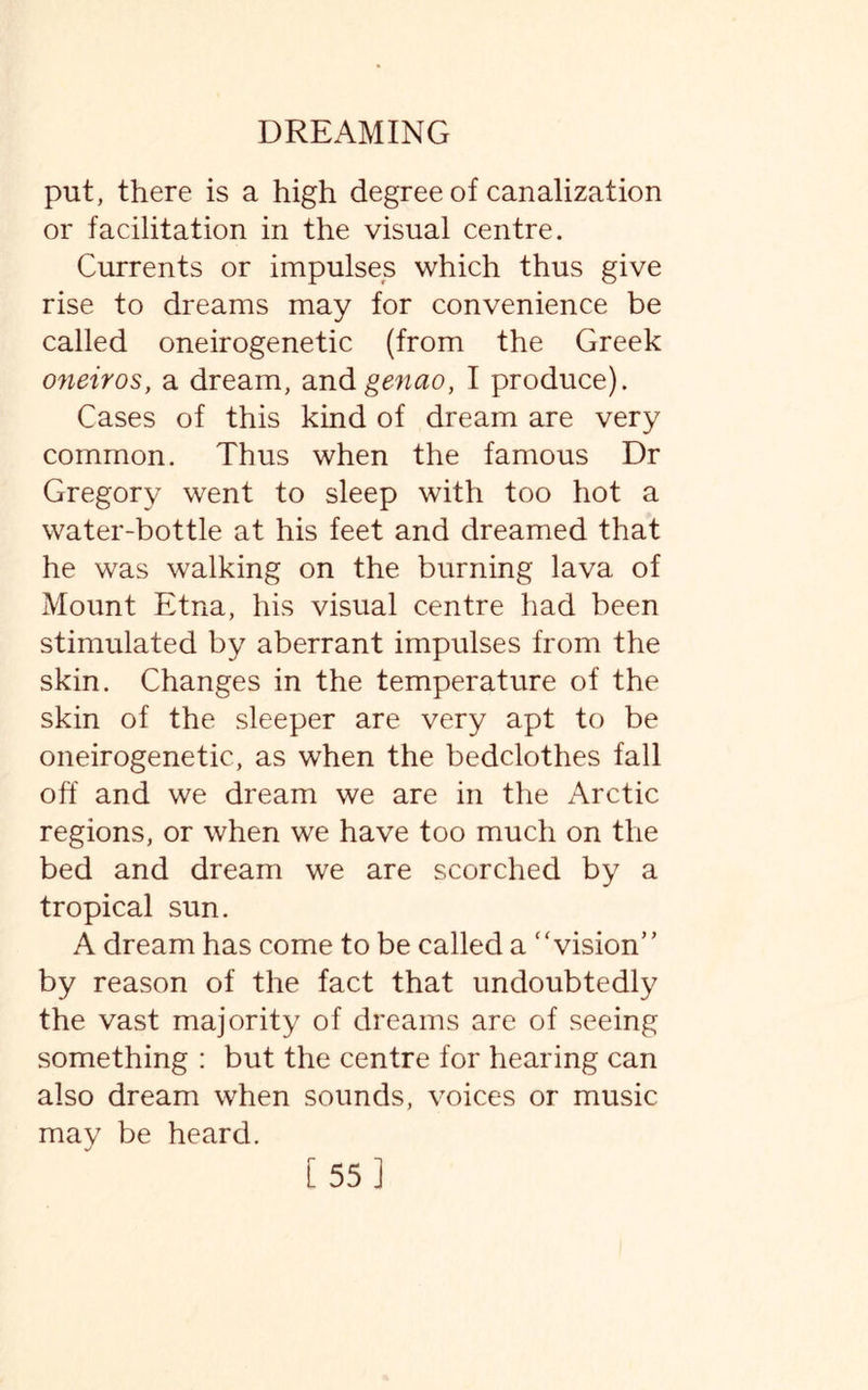 put, there is a high degree of canalization or facilitation in the visual centre. Currents or impulses which thus give rise to dreams may for convenience be called oneirogenetic (from the Greek oneiros, a dream, andgenao, I produce). Cases of this kind of dream are very common. Thus when the famous Dr Gregory went to sleep with too hot a water-bottle at his feet and dreamed that he was walking on the burning lava of Mount Etna, his visual centre had been stimulated by aberrant impulses from the skin. Changes in the temperature of the skin of the sleeper are very apt to be oneirogenetic, as when the bedclothes fall off and we dream we are in the Arctic regions, or when we have too much on the bed and dream we are scorched by a tropical sun. A dream has come to be called a “vision” by reason of the fact that undoubtedly the vast majority of dreams are of seeing something : but the centre for hearing can also dream when sounds, voices or music may be heard. [55]