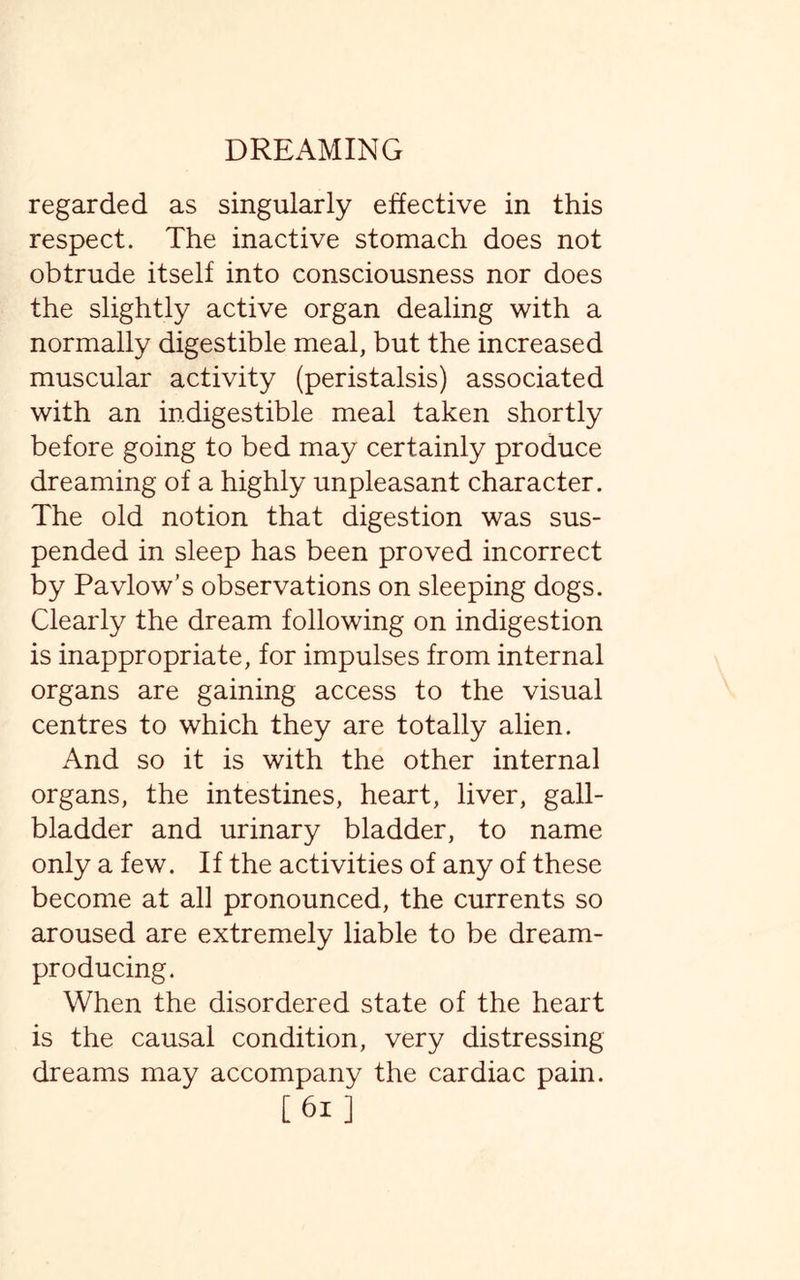 regarded as singularly effective in this respect. The inactive stomach does not obtrude itself into consciousness nor does the slightly active organ dealing with a normally digestible meal, but the increased muscular activity (peristalsis) associated with an indigestible meal taken shortly before going to bed may certainly produce dreaming of a highly unpleasant character. The old notion that digestion was sus¬ pended in sleep has been proved incorrect by Pavlow’s observations on sleeping dogs. Clearly the dream following on indigestion is inappropriate, for impulses from internal organs are gaining access to the visual centres to which they are totally alien. And so it is with the other internal organs, the intestines, heart, liver, gall¬ bladder and urinary bladder, to name only a few. If the activities of any of these become at all pronounced, the currents so aroused are extremely liable to be dream- producing. When the disordered state of the heart is the causal condition, very distressing dreams may accompany the cardiac pain. [61]