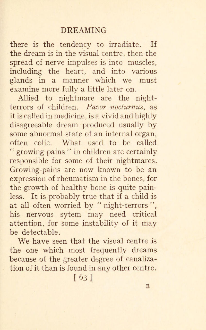 there is the tendency to irradiate. If the dream is in the visual centre, then the spread of nerve impulses is into muscles, including the heart, and into various glands in a manner which we must examine more fully a little later on. Allied to nightmare are the night- terrors of children. Favor nocturnus, as it is called in medicine, is a vivid and highly disagreeable dream produced usually by some abnormal state of an internal organ, often colic. What used to be called  growing pains ” in children are certainly responsible for some of their nightmares. Growing-pains are now known to be an expression of rheumatism in the bones, for the growth of healthy bone is quite pain¬ less. It is probably true that if a child is at all often worried by “ night-terrors ”, his nervous sytem may need critical attention, for some instability of it may be detectable. We have seen that the visual centre is the one which most frequently dreams because of the greater degree of canaliza¬ tion of it than is found in anv other centre. [63] E