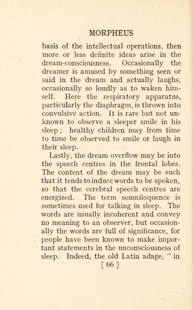 basis of the intellectual operations, then more or less definite ideas arise in the dream-consciousness. Occasionally the dreamer is amused by something seen or said in the dream and actually laughs, occasionally so loudly as to waken him¬ self. Here the respiratory apparatus, particularly the diaphragm, is thrown into convulsive action. It is rare but not un¬ known to observe a sleeper smile in his sleep ; healthy children may from time to time be observed to smile or laugh in their sleep. Lastly, the dream overflow may be into the speech centres in the frontal lobes. The content of the dream may be such that it tends to induce words to be spoken, so that the cerebral speech centres are energized. The term somniloquence is sometimes used for talking in sleep. The words are usually incoherent and convey no meaning to an observer, but occasion¬ ally the words are full of significance, for people have been known to make impor¬ tant statements in the unconsciousness of sleep. Indeed, the old Latin adage, “ in [66]