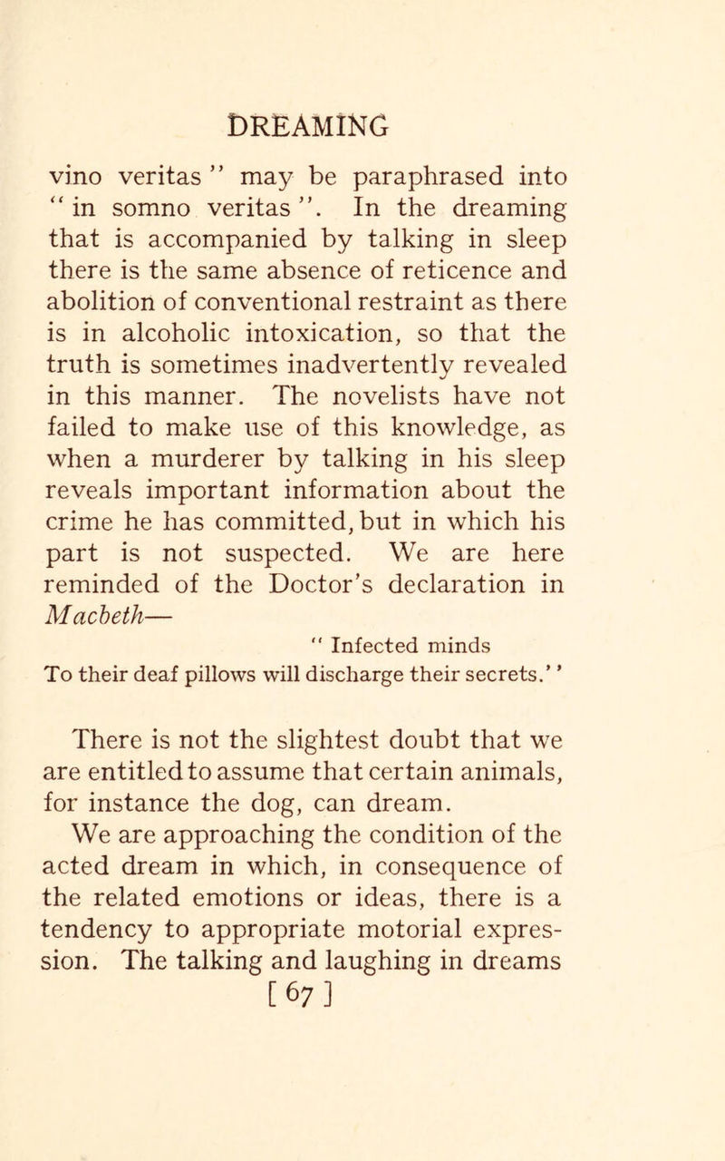 vino veritas ” may be paraphrased into “in somno veritas”. In the dreaming that is accompanied by talking in sleep there is the same absence of reticence and abolition of conventional restraint as there is in alcoholic intoxication, so that the truth is sometimes inadvertently revealed in this manner. The novelists have not failed to make use of this knowledge, as when a murderer by talking in his sleep reveals important information about the crime he has committed, but in which his part is not suspected. We are here reminded of the Doctor’s declaration in Macbeth—  Infected minds To their deaf pillows will discharge their secrets.’ ’ There is not the slightest doubt that we are entitled to assume that certain animals, for instance the dog, can dream. We are approaching the condition of the acted dream in which, in consequence of the related emotions or ideas, there is a tendency to appropriate motorial expres¬ sion. The talking and laughing in dreams [67]