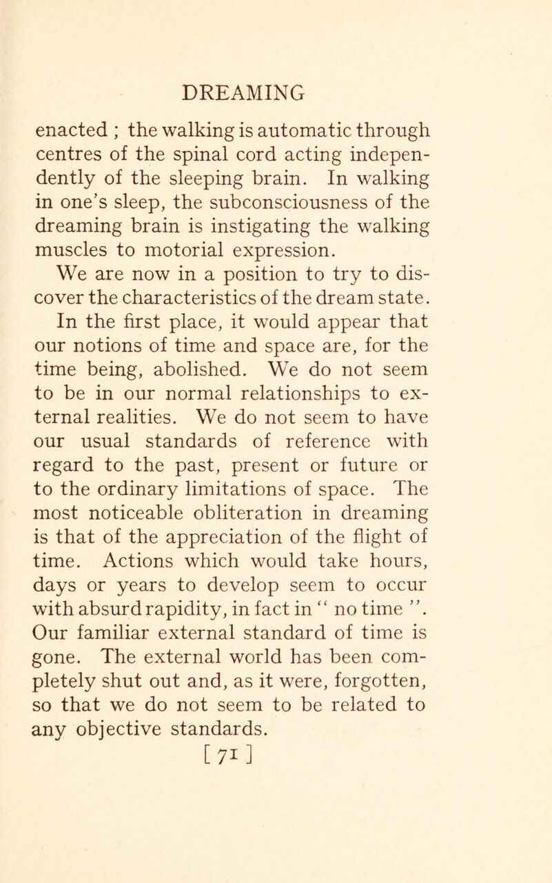 enacted ; the walking is automatic through centres of the spinal cord acting indepen¬ dently of the sleeping brain. In walking in one’s sleep, the subconsciousness of the dreaming brain is instigating the walking muscles to motorial expression. We are now in a position to try to dis¬ cover the characteristics of the dream state. In the first place, it would appear that our notions of time and space are, for the time being, abolished. We do not seem to be in our normal relationships to ex¬ ternal realities. We do not seem to have our usual standards of reference with regard to the past, present or future or to the ordinary limitations of space. The most noticeable obliteration in dreaming is that of the appreciation of the flight of time. Actions which would take hours, days or years to develop seem to occur with absurd rapidity, in fact in “ no time ’ ’. Our familiar external standard of time is gone. The external world has been com¬ pletely shut out and, as it were, forgotten, so that we do not seem to be related to any objective standards. [71]