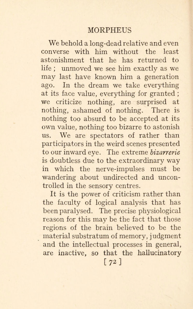 We behold a long-dead relative and even converse with him without the least astonishment that he has returned to life ; unmoved we see him exactly as we may last have known him a generation ago. In the dream we take everything at its face value, everything for granted ; we criticize nothing, are surprised at nothing, ashamed of nothing. There is nothing too absurd to be accepted at its own value, nothing too bizarre to astonish us. We are spectators of rather than participators in the weird scenes presented to our inward eye. The extreme bizarrerie is doubtless due to the extraordinary way in which the nerve-impulses must be wandering about undirected and uncon¬ trolled in the sensory centres. It is the power of criticism rather than the faculty of logical analysis that has been paralysed. The precise physiological reason for this may be the fact that those regions of the brain believed to be the material substratum of memory, judgment and the intellectual processes in general, are inactive, so that the hallucinatory [723