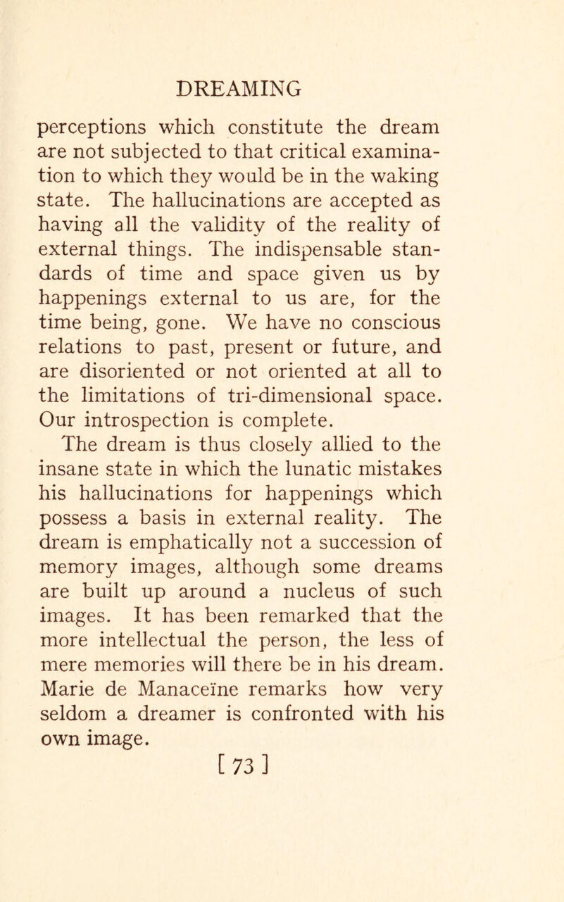 perceptions which constitute the dream are not subjected to that critical examina¬ tion to which they would be in the waking state. The hallucinations are accepted as having all the validity of the reality of external things. The indispensable stan¬ dards of time and space given us by happenings external to us are, for the time being, gone. We have no conscious relations to past, present or future, and are disoriented or not oriented at all to the limitations of tri-dimensional space. Our introspection is complete. The dream is thus closely allied to the insane state in which the lunatic mistakes his hallucinations for happenings which possess a basis in external reality. The dream is emphatically not a succession of memory images, although some dreams are built up around a nucleus of such images. It has been remarked that the more intellectual the person, the less of mere memories will there be in his dream. Marie de Manacei'ne remarks how very seldom a dreamer is confronted with his own image.