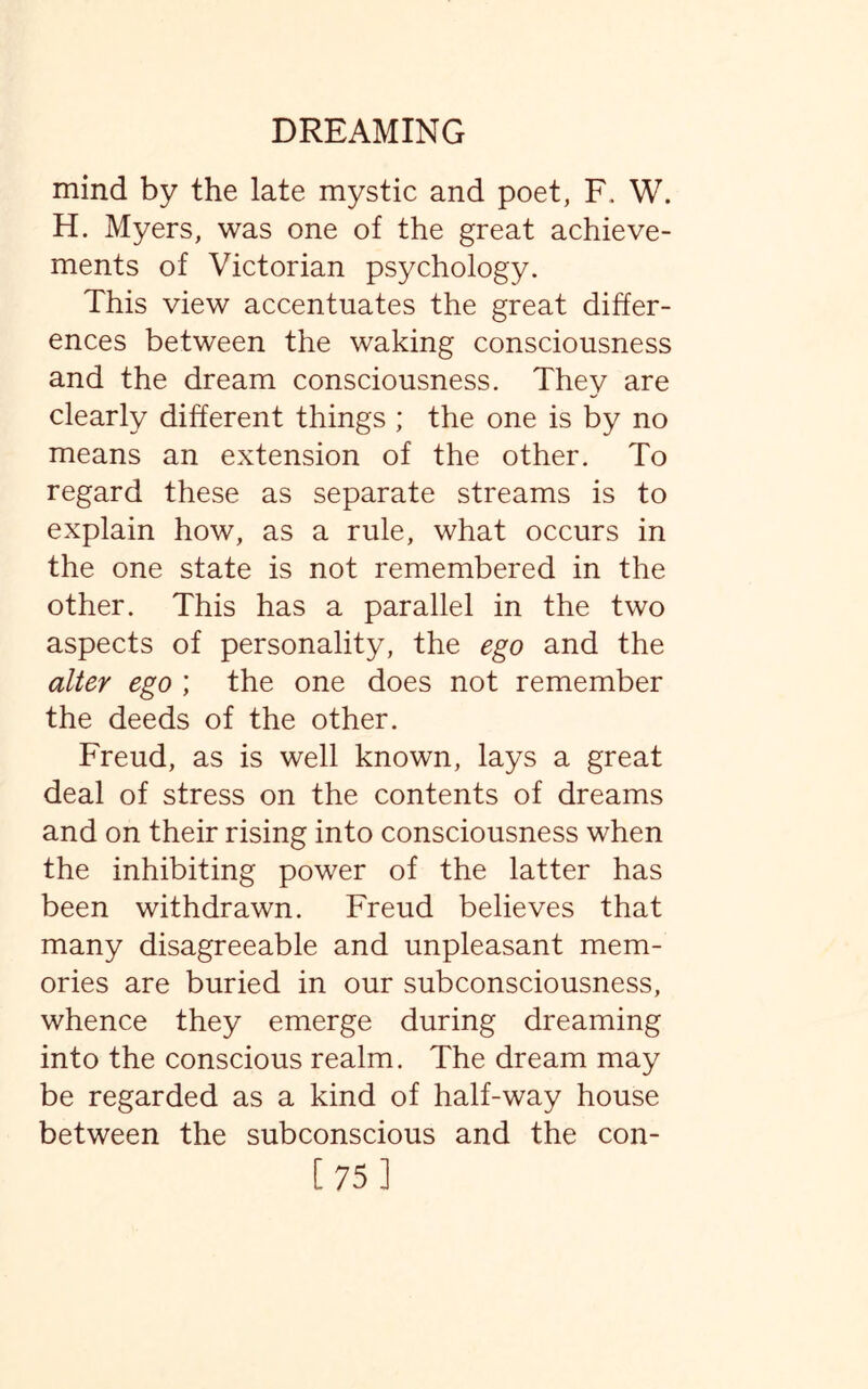 mind by the late mystic and poet, F. W. H. Myers, was one of the great achieve¬ ments of Victorian psychology. This view accentuates the great differ¬ ences between the waking consciousness and the dream consciousness. They are clearly different things ; the one is by no means an extension of the other. To regard these as separate streams is to explain how, as a rule, what occurs in the one state is not remembered in the other. This has a parallel in the two aspects of personality, the ego and the alter ego ; the one does not remember the deeds of the other. Freud, as is well known, lays a great deal of stress on the contents of dreams and on their rising into consciousness when the inhibiting power of the latter has been withdrawn. Freud believes that many disagreeable and unpleasant mem¬ ories are buried in our subconsciousness, whence they emerge during dreaming into the conscious realm. The dream may be regarded as a kind of half-way house between the subconscious and the con- [75]