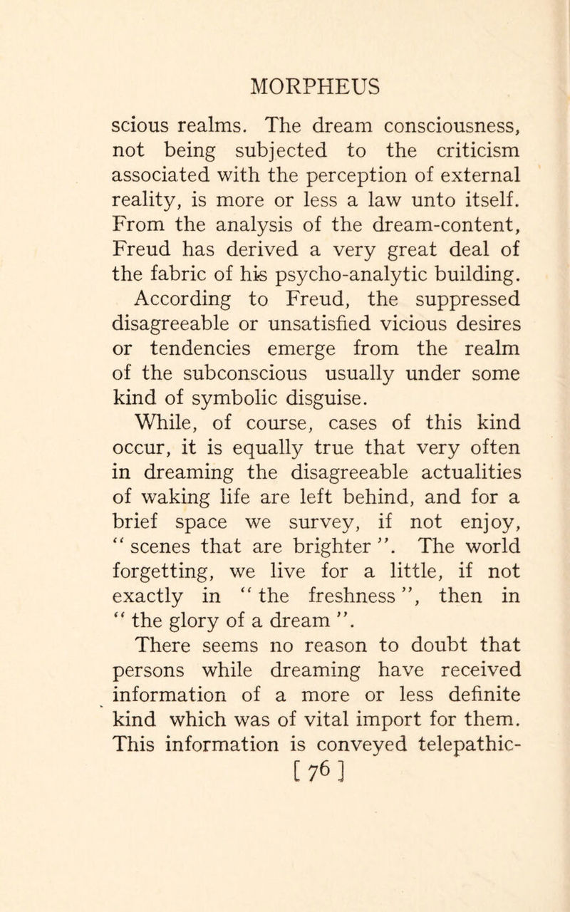 scious realms. The dream consciousness, not being subjected to the criticism associated with the perception of external reality, is more or less a law unto itself. From the analysis of the dream-content, Freud has derived a very great deal of the fabric of his psycho-analytic building. According to Freud, the suppressed disagreeable or unsatisfied vicious desires or tendencies emerge from the realm of the subconscious usually under some kind of symbolic disguise. While, of course, cases of this kind occur, it is equally true that very often in dreaming the disagreeable actualities of waking life are left behind, and for a brief space we survey, if not enjoy, “ scenes that are brighter The world forgetting, we live for a little, if not exactly in “the freshness”, then in “ the glory of a dream ”. There seems no reason to doubt that persons while dreaming have received information of a more or less definite kind which was of vital import for them. This information is conveyed telepathic- [76]