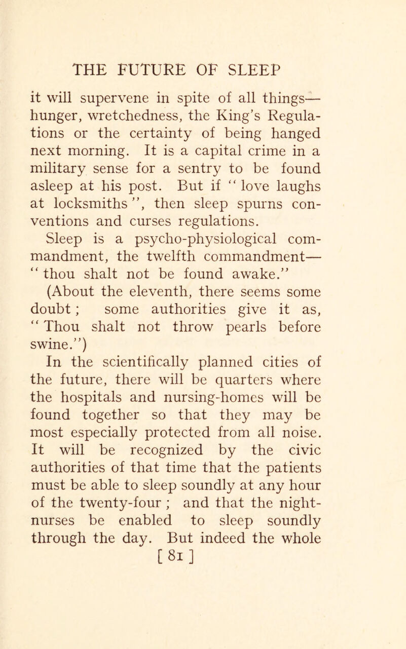 it will supervene in spite of all things— hunger, wretchedness, the King’s Regula¬ tions or the certainty of being hanged next morning. It is a capital crime in a military sense for a sentry to be found asleep at his post. But if “ love laughs at locksmiths ”, then sleep spurns con¬ ventions and curses regulations. Sleep is a psycho-physiological com¬ mandment, the twelfth commandment— “ thou shalt not be found awake.” (About the eleventh, there seems some doubt; some authorities give it as, “ Thou shalt not throw pearls before swine.”) In the scientifically planned cities of the future, there will be quarters where the hospitals and nursing-homes will be found together so that they may be most especially protected from all noise. It will be recognized by the civic authorities of that time that the patients must be able to sleep soundly at any hour of the twenty-four ; and that the night- nurses be enabled to sleep soundly through the day. But indeed the whole [81]