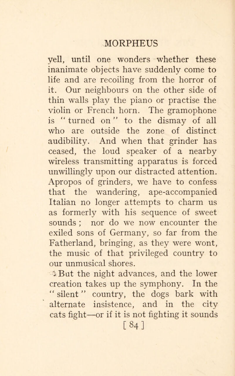 yell, until one wonders whether these inanimate objects have suddenly come to life and are recoiling from the horror of it. Our neighbours on the other side of thin walls play the piano or practise the violin or French horn. The gramophone is “ turned on ” to the dismay of all who are outside the zone of distinct audibility. And when that grinder has ceased, the loud speaker of a nearby wireless transmitting apparatus is forced unwillingly upon our distracted attention. Apropos of grinders, we have to confess that the wandering, ape-accompanied Italian no longer attempts to charm us as formerly with his sequence of sweet sounds ; nor do we now encounter the exiled sons of Germany, so far from the Fatherland, bringing, as they were wont, the music of that privileged country to our unmusical shores. -But the night advances, and the lower creation takes up the symphony. In the “ silent ” country, the dogs bark with alternate insistence, and in the city cats fight—or if it is not fighting it sounds [84]