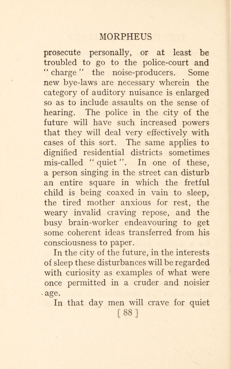 prosecute personally, or at least be troubled to go to the police-court and “ charge ” the noise-producers. Some new bye-laws are necessary wherein the category of auditory nuisance is enlarged so as to include assaults on the sense of hearing. The police in the city of the future will have such increased powers that they will deal very effectively with cases of this sort. The same applies to dignified residential districts sometimes mis-called “ quiet ”. In one of these, a person singing in the street can disturb an entire square in which the fretful child is being coaxed in vain to sleep, the tired mother anxious for rest, the weary invalid craving repose, and the busy brain-worker endeavouring to get some coherent ideas transferred from his consciousness to paper. In the city of the future, in the interests of sleep these disturbances will be regarded with curiosity as examples of what were once permitted in a cruder and noisier -age. In that day men will crave for quiet [88]