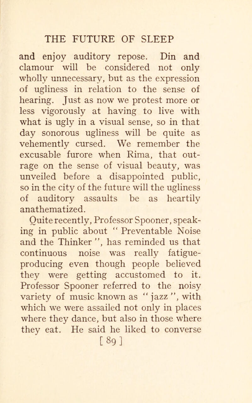 and enjoy auditory repose. Din and clamour will be considered not only wholly unnecessary, but as the expression of ugliness in relation to the sense of hearing. Just as now we protest more or less vigorously at having to live with what is ugly in a visual sense, so in that day sonorous ugliness will be quite as vehemently cursed. We remember the excusable furore when Rima, that out¬ rage on the sense of visual beauty, was unveiled before a disappointed public, so in the city of the future will the ugliness of auditory assaults be as heartily anathematized. Quite recently, Professor Spooner, speak¬ ing in public about “ Preventable Noise and the Thinker ”, has reminded us that continuous noise was really fatigue- producing even though people believed they were getting accustomed to it. Professor Spooner referred to the noisy variety of music known as “ jazz ”, with which we were assailed not only in places where they dance, but also in those where they eat. He said he liked to converse [89]