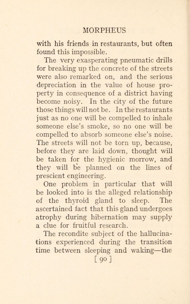 with his friends in restaurants, but often found this impossible. The very exasperating pneumatic drills for breaking up the concrete of the streets were also remarked on, and the serious depreciation in the value of house pro¬ perty in consequence of a district having become noisy. In the city of the future those things will not be. In the restaurants just as no one will be compelled to inhale someone else’s smoke, so no one will be compelled to absorb someone else’s noise. The streets will not be torn up, because, before they are laid down, thought will be taken for the hygienic morrow, and they will be planned on the lines of prescient engineering. One problem in particular that will be looked into is the alleged relationship of the thyroid gland to sleep. The ascertained fact that this gland undergoes atrophy during hibernation may supply a clue for fruitful research. The recondite subject of the hallucina¬ tions experienced during the transition time between sleeping and waking—the