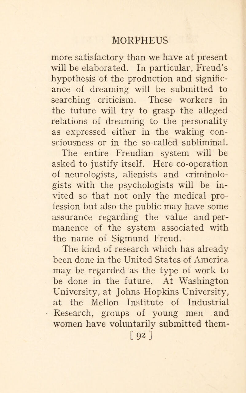 more satisfactory than we have at present will be elaborated. In particular, Freud’s hypothesis of the production and signific¬ ance of dreaming will be submitted to searching criticism. These workers in the future will try to grasp the alleged relations of dreaming to the personality as expressed either in the waking con¬ sciousness or in the so-called subliminal. The entire Freudian system will be asked to justify itself. Here co-operation of neurologists, alienists and criminolo¬ gists with the psychologists will be in¬ vited so that not only the medical pro¬ fession but also the public may have some assurance regarding the value and per¬ manence of the system associated with the name of Sigmund Freud. The kind of research which has already been done in the United States of America may be regarded as the type of work to be done in the future. At Washington University, at Johns Hopkins University, at the Mellon Institute of Industrial Research, groups of young men and women have voluntarily submitted them- [92]