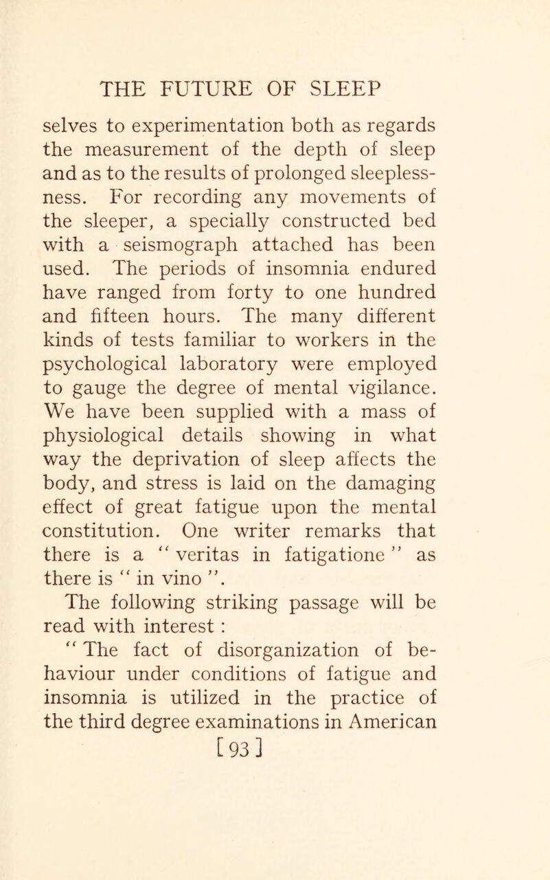 selves to experimentation both as regards the measurement of the depth of sleep and as to the results of prolonged sleepless¬ ness. For recording any movements of the sleeper, a specially constructed bed with a seismograph attached has been used. The periods of insomnia endured have ranged from forty to one hundred and fifteen hours. The many different kinds of tests familiar to workers in the psychological laboratory were employed to gauge the degree of mental vigilance. We have been supplied with a mass of physiological details showing in what way the deprivation of sleep affects the body, and stress is laid on the damaging effect of great fatigue upon the mental constitution. One writer remarks that there is a  veritas in fatigatione ” as there is “ in vino ”. The following striking passage will be read with interest : “ The fact of disorganization of be¬ haviour under conditions of fatigue and insomnia is utilized in the practice of the third degree examinations in American [93]