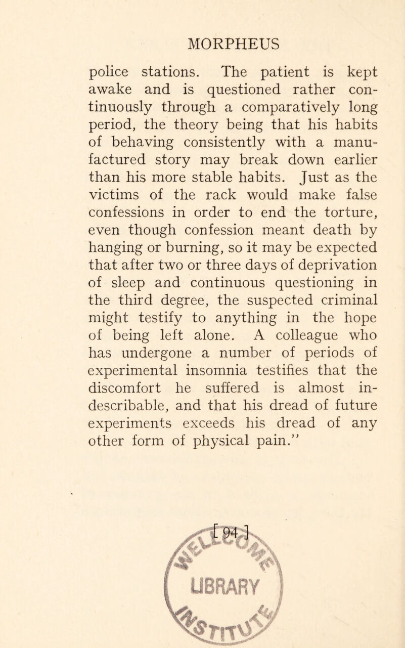 police stations. The patient is kept awake and is questioned rather con¬ tinuously through a comparatively long period, the theory being that his habits of behaving consistently with a manu¬ factured story may break down earlier than his more stable habits. Just as the victims of the rack would make false confessions in order to end the torture, even though confession meant death by hanging or burning, so it may be expected that after two or three days of deprivation of sleep and continuous questioning in the third degree, the suspected criminal might testify to anything in the hope of being left alone. A colleague who has undergone a number of periods of experimental insomnia testifies that the discomfort he suffered is almost in¬ describable, and that his dread of future experiments exceeds his dread of any other form of physical pain.”