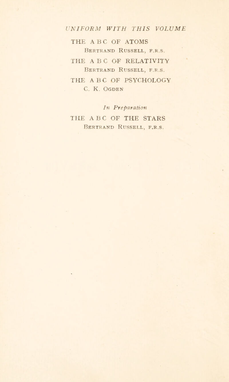 UNIFORM WITH THIS VOLUME THE ABC OF ATOMS Bertrand Russell, f.r.s. THE A B C OF RELATIVITY Bertrand Russell, f.r.s. THE ABC OF PSYCHOLOGY C. K. Ogden In Preparation THE A B C OF THE STARS Bertrand Russell, f.r.s.