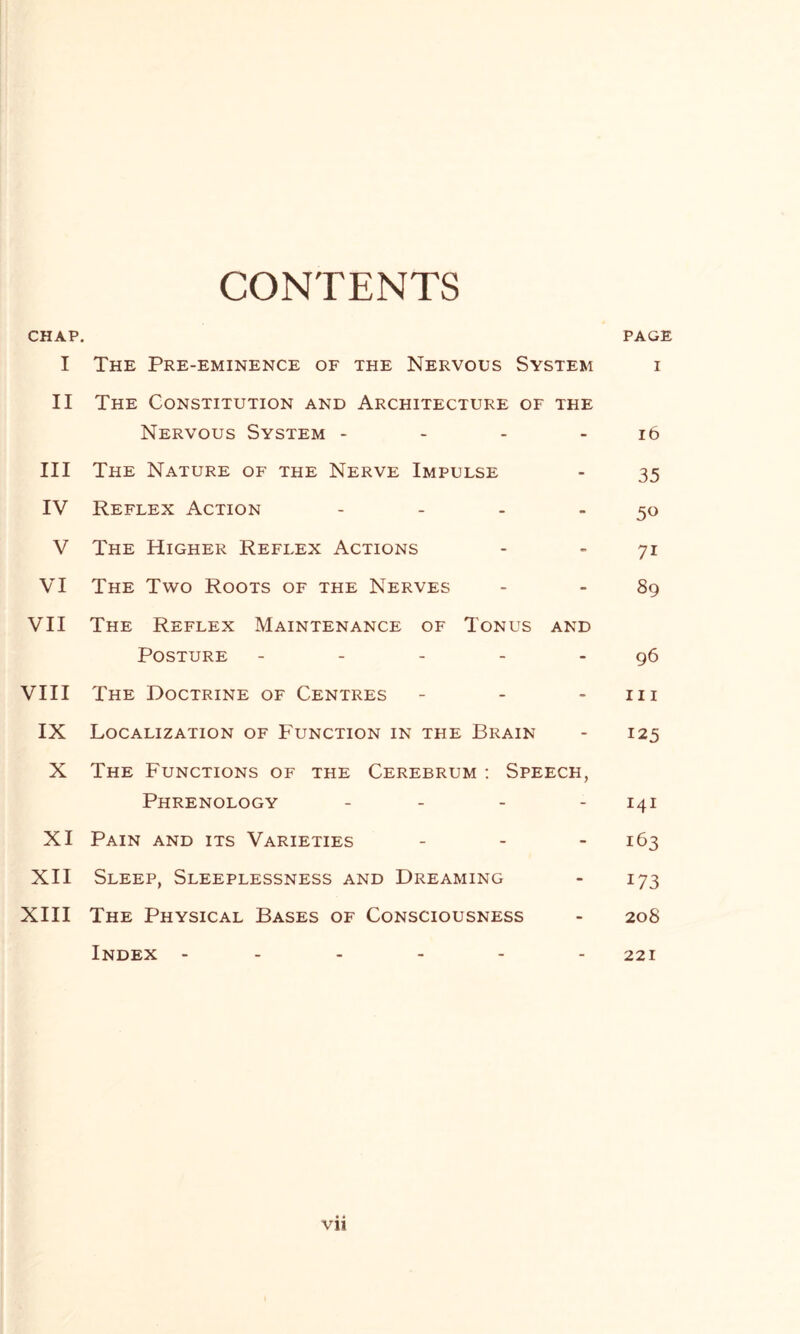 CONTENTS CHAP. PAGE I The Pre-eminence of the Nervous System i II The Constitution and Architecture of the Nervous System - - - 16 III The Nature of the Nerve Impulse - 35 IV Reflex Action - - - -50 V The Higher Reflex Actions - - 71 VI The Two Roots of the Nerves - - 89 VII The Reflex Maintenance of Tonus and Posture - - - - 96 VIII The Doctrine of Centres - - 111 IX Localization of Function in the Brain - 125 X The Functions of the Cerebrum : Speech, Phrenology - 141 XI Pain and its Varieties - - - 163 XII Sleep, Sleeplessness and Dreaming - 173 XIII The Physical Bases of Consciousness - 20S Index ------ 221