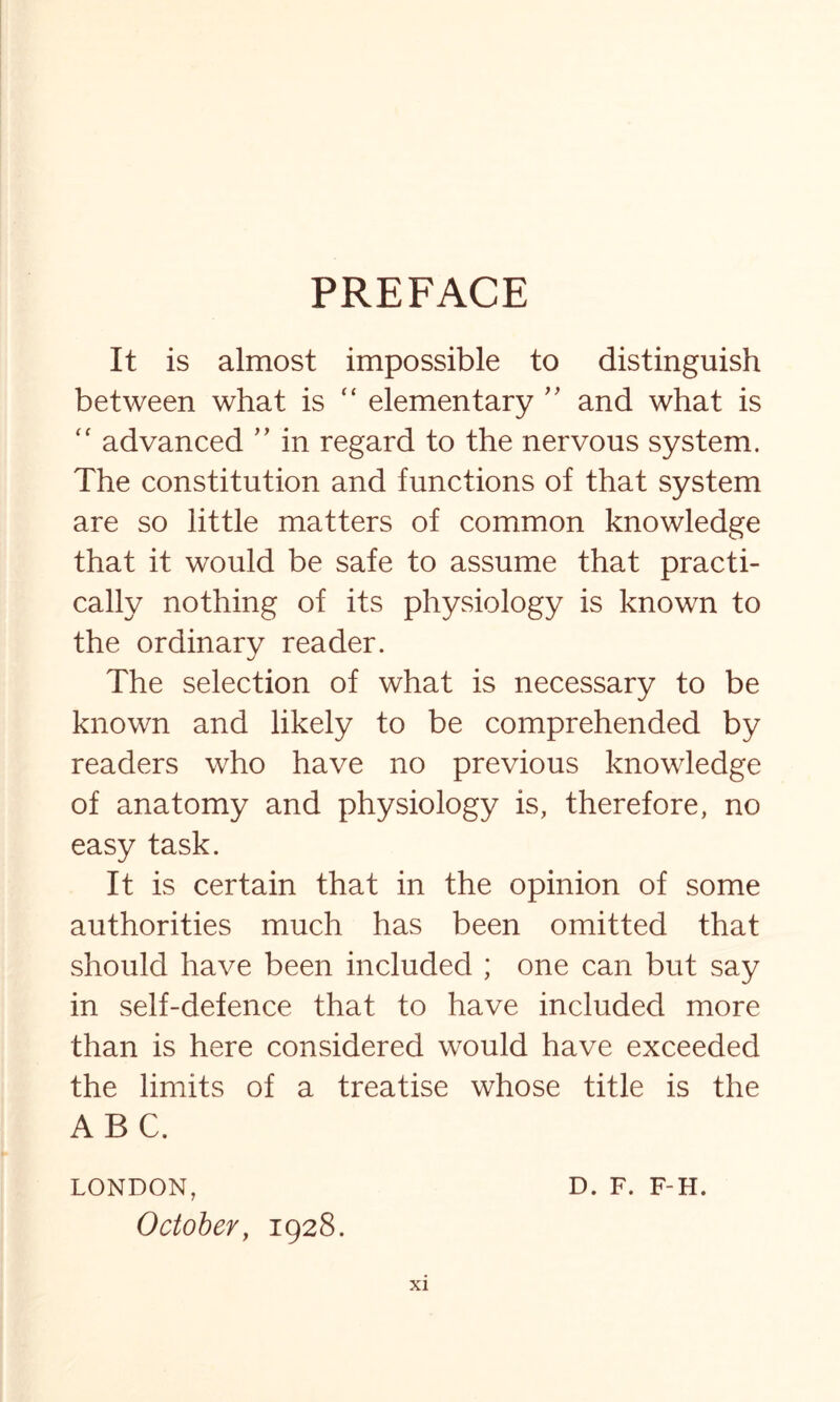 PREFACE It is almost impossible to distinguish between what is “ elementary ” and what is “ advanced ” in regard to the nervous system. The constitution and functions of that system are so little matters of common knowledge that it would be safe to assume that practi¬ cally nothing of its physiology is known to the ordinary reader. The selection of what is necessary to be known and likely to be comprehended by readers who have no previous knowledge of anatomy and physiology is, therefore, no easy task. It is certain that in the opinion of some authorities much has been omitted that should have been included ; one can but say in self-defence that to have included more than is here considered would have exceeded the limits of a treatise whose title is the ABC. LONDON, D. F. F-H. October, 1928.