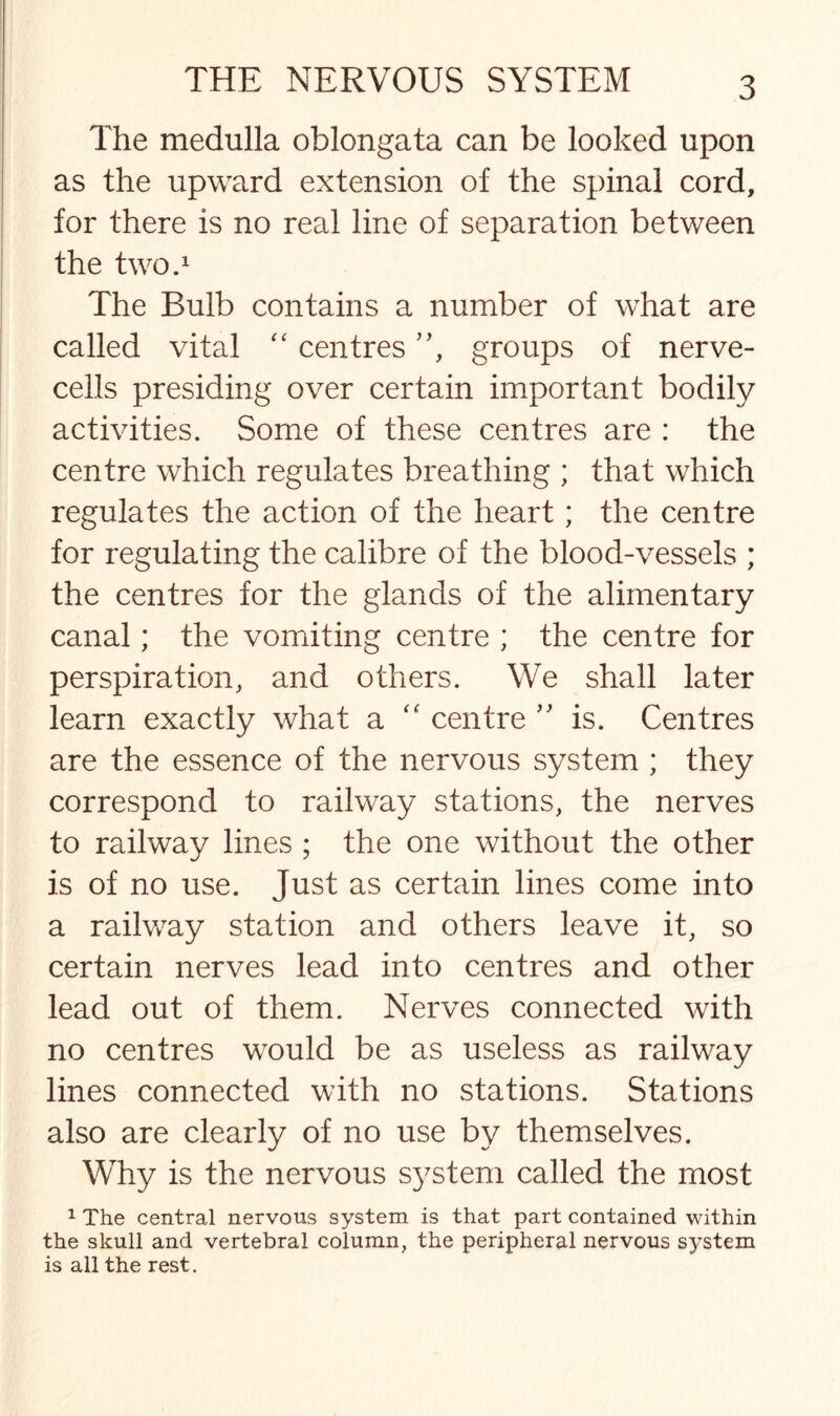 The medulla oblongata can be looked upon as the upward extension of the spinal cord, for there is no real line of separation between the two.1 The Bulb contains a number of what are called vital “ centres ”, groups of nerve- cells presiding over certain important bodily activities. Some of these centres are : the centre which regulates breathing ; that which regulates the action of the heart; the centre for regulating the calibre of the blood-vessels ; the centres for the glands of the alimentary canal; the vomiting centre ; the centre for perspiration, and others. We shall later learn exactly what a “ centre ” is. Centres are the essence of the nervous system ; they correspond to railway stations, the nerves to railway lines ; the one without the other is of no use. Just as certain lines come into a railway station and others leave it, so certain nerves lead into centres and other lead out of them. Nerves connected with no centres would be as useless as railway lines connected with no stations. Stations also are clearly of no use by themselves. Why is the nervous s}7stem called the most 1 The central nervous system is that part contained within the skull and vertebral column, the peripheral nervous system is all the rest.