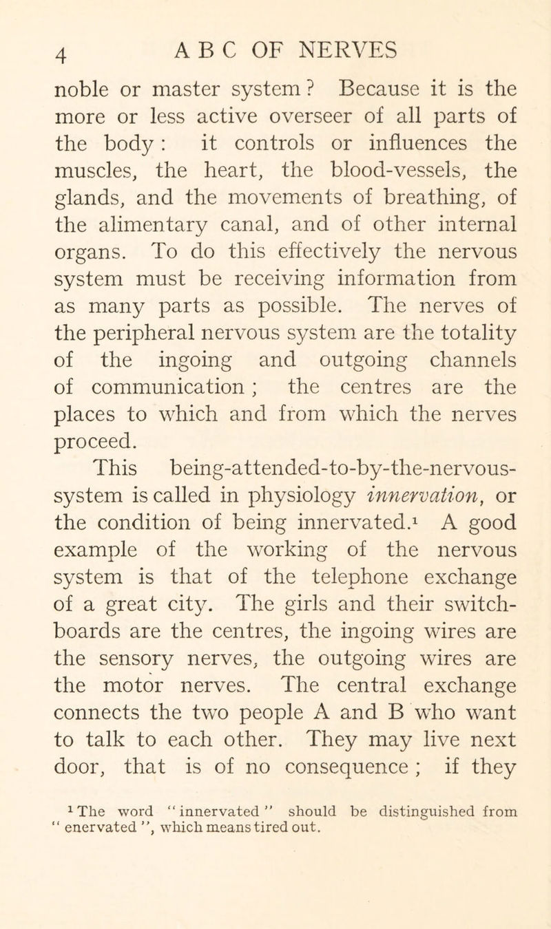 noble or master system ? Because it is the more or less active overseer of all parts of the body: it controls or influences the muscles, the heart, the blood-vessels, the glands, and the movements of breathing, of the alimentary canal, and of other internal organs. To do this effectively the nervous system must be receiving information from as many parts as possible. The nerves of the peripheral nervous system are the totality of the ingoing and outgoing channels of communication; the centres are the places to which and from which the nerves proceed. This being-attended-to-by-the-nervous- system is called in physiology innervation, or the condition of being innervated.1 A good example of the working of the nervous system is that of the telephone exchange of a great city. The girls and their switch¬ boards are the centres, the ingoing wires are the sensory nerves, the outgoing wires are the motor nerves. The central exchange connects the two people A and B who want to talk to each other. They may live next door, that is of no consequence ; if they 1The word “innervated should be distinguished from “ enervated , which means tired out.