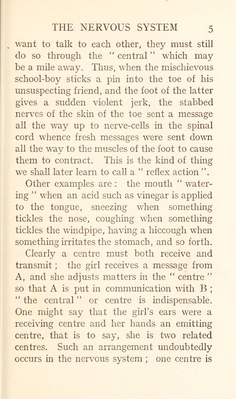 want to talk to each other, thev must still do so through the “ central ” which may be a mile awav. Thus, when the mischievous school-boy sticks a pin into the toe of his unsuspecting friend, and the foot of the latter gives a sudden violent jerk, the stabbed nerves of the skin of the toe sent a message all the way up to nerve-cells in the spinal cord whence fresh messages were sent down all the way to the muscles of the foot to cause them to contract. This is the kind of thing we shall later learn to call a “ reflex action Other examples are : the mouth “ water¬ ing ” when an acid such as vinegar is applied to the tongue, sneezing when something tickles the nose, coughing when something tickles the windpipe, having a hiccough when something irritates the stomach, and so forth. Clearlv a centre must both receive and transmit; the girl receives a message from A, and she adjusts matters in the “ centre ” so that A is put in communication with B ; “ the central ” or centre is indispensable. One might say that the girl's ears were a receiving centre and her hands an emitting centre, that is to say, she is two related centres. Such an arrangement undoubtedly occurs in the nervous system ; one centre is