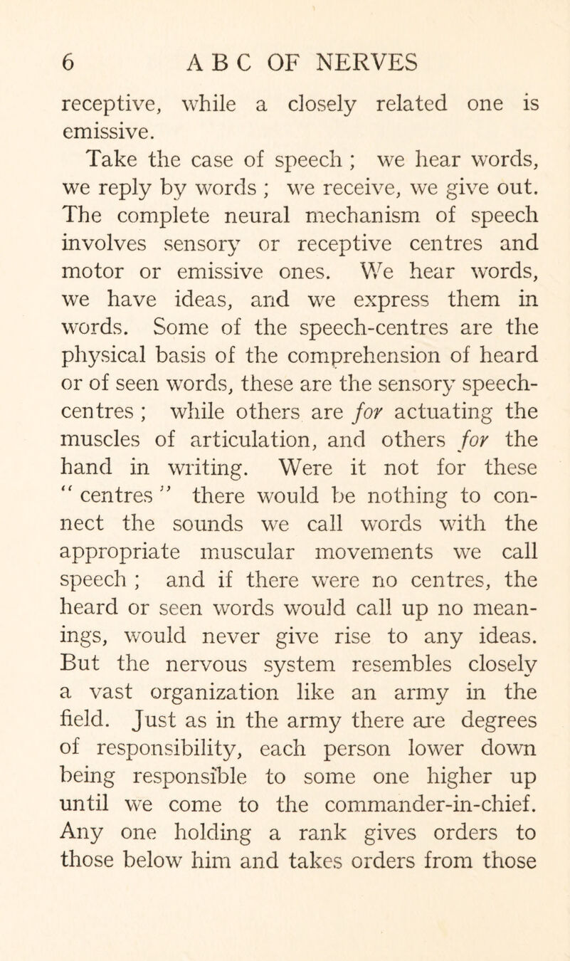 receptive, while a closely related one is emissive. Take the case of speech ; we hear words, we reply by words ; we receive, we give out. The complete neural mechanism of speech involves sensory or receptive centres and motor or emissive ones. We hear words, we have ideas, and we express them in words. Some of the speech-centres are the physical basis of the comprehension of heard or of seen words, these are the sensory speech- centres ; while others are for actuating the muscles of articulation, and others for the hand in writing. Were it not for these “ centres there would be nothing to con¬ nect the sounds we call words with the appropriate muscular movements we call speech ; and if there were no centres, the heard or seen words would call up no mean¬ ings, would never give rise to any ideas. But the nervous system resembles closely a vast organization like an army in the field. Just as in the army there are degrees of responsibility, each person lower down being responsible to some one higher up until we come to the commander-in-chief. Any one holding a rank gives orders to those below him and takes orders from those