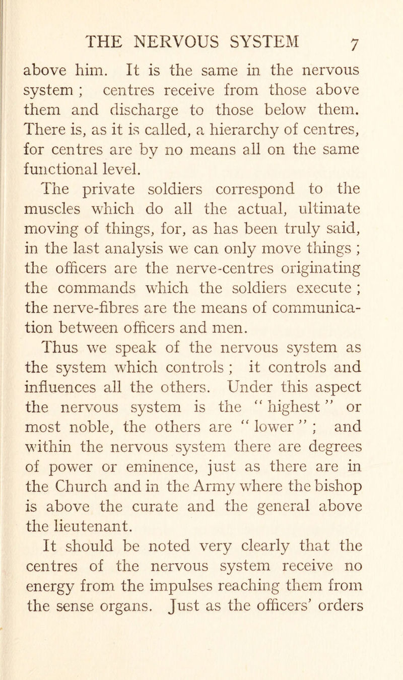above him. It is the same in the nervous system ; centres receive from those above them and discharge to those below them. There is, as it is called, a hierarchy of centres, for centres are by no means all on the same functional level. The private soldiers correspond to the muscles which do all the actual, ultimate moving of things, for, as has been truly said, in the last analysis we can only move things ; the officers are the nerve-centres originating the commands which the soldiers execute ; the nerve-fibres are the means of communica¬ tion between officers and men. Thus we speak of the nervous system as the system which controls ; it controls and influences all the others. Under this aspect the nervous system is the “ highest ” or most noble, the others are “ lower ” ; and within the nervous system there are degrees of power or eminence, just as there are in the Church and in the Army where the bishop is above the curate and the general above the lieutenant. It should be noted very clearly that the centres of the nervous system receive no energy from the impulses reaching them from the sense organs. Just as the officers' orders