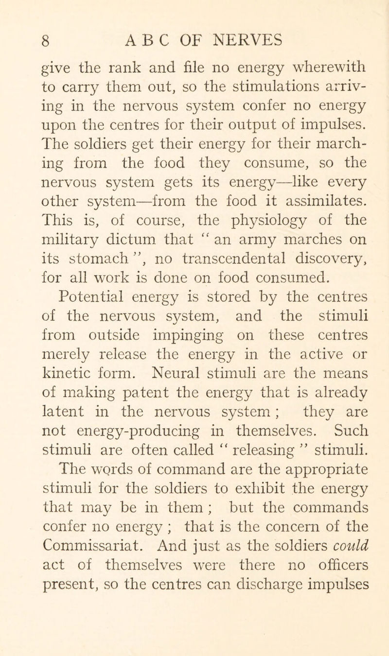 give the rank and file no energy wherewith to carry them out, so the stimulations arriv¬ ing in the nervous system confer no energy upon the centres for their output of impulses. The soldiers get their energy for their march¬ ing from the food they consume, so the nervous system gets its energy—like every other system—from the food it assimilates. This is, of course, the physiology of the military dictum that “ an army marches on its stomach ”, no transcendental discovery, for all work is done on food consumed. Potential energy is stored by the centres of the nervous system, and the stimuli from outside impinging on these centres merely release the energy in the active or kinetic form. Neural stimuli are the means of making patent the energy that is already latent in the nervous system; they are not energy-producing in themselves. Such stimuli are often called “ releasing ” stimuli. The words of command are the appropriate stimuli for the soldiers to exhibit the energy that may be in them : but the commands confer no energy ; that is the concern of the Commissariat. And just as the soldiers could act of themselves were there no officers present, so the centres can discharge impulses