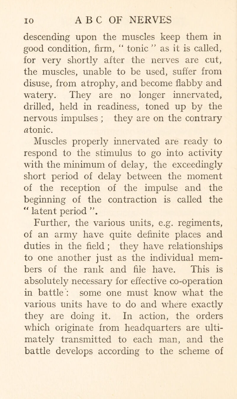 descending upon the muscles keep them in good condition, firm, “ tonic as it is called, for very shortly after the nerves are cut, the muscles, unable to be used, suffer from disuse, from atrophy, and become flabby and watery. They are no longer innervated, drilled, held in readiness, toned up by the nervous impulses ; they are on the contrary atonic. Muscles properly innervated are ready to respond to the stimulus to go into activity with the minimum of delay, the exceedingly short period of delay between the moment of the reception of the impulse and the beginning of the contraction is called the “ latent period Further, the various units, e.g. regiments, of an army have quite definite places and duties in the field ; they have relationships to one another just as the individual mem¬ bers of the rank and file have. This is absolutely necessary for effective co-operation in battle': some one must know what the various units have to do and where exactly they are doing it. In action, the orders which originate from headquarters are ulti¬ mately transmitted to each man, and the battle develops according to the scheme of