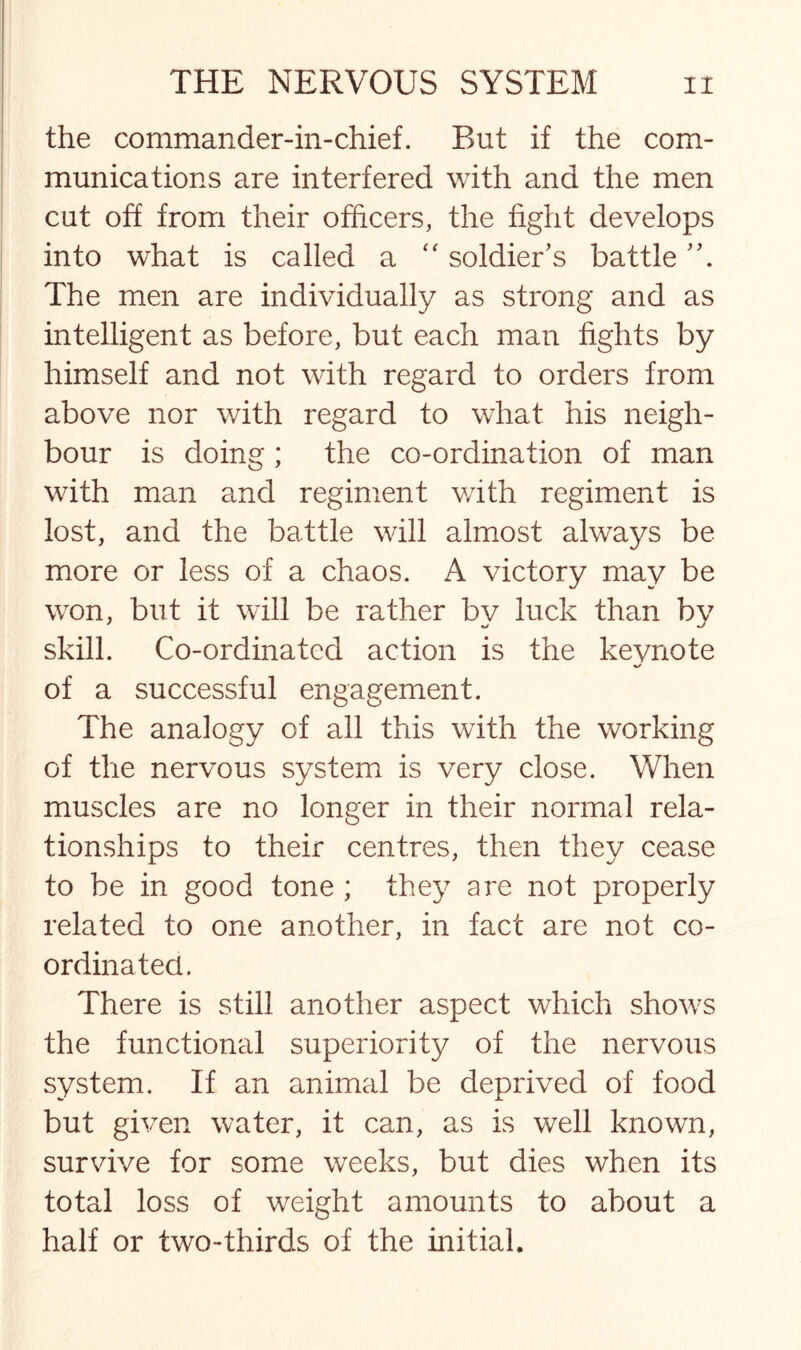 the commander-in-chief. But if the com¬ munications are interfered with and the men cut off from their officers, the fight develops into what is called a “ soldier’s battle The men are individually as strong and as intelligent as before, but each man fights by himself and not with regard to orders from above nor with regard to what his neigh¬ bour is doing; the co-ordination of man with man and regiment v/ith regiment is lost, and the battle will almost always be more or less of a chaos. A victory may be won, but it will be rather by luck than by skill. Co-ordinated action is the keynote of a successful engagement. The analogy of all this with the working of the nervous system is very close. When muscles are no longer in their normal rela¬ tionships to their centres, then they cease to be in good tone ; they are not properly related to one another, in fact are not co¬ ordinated. There is still another aspect which shows the functional superiority of the nervous system. If an animal be deprived of food but given water, it can, as is well known, survive for some weeks, but dies when its total loss of weight amounts to about a half or two-thirds of the initial.