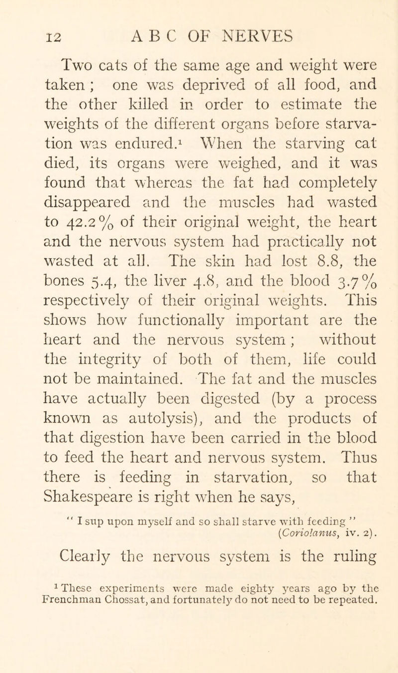 Two cats of the same age and weight were taken ; one was deprived of all food, and the other killed in order to estimate the weights of the different organs before starva¬ tion was endured.1 When the starving cat died, its organs were weighed, and it was found that whereas the fat had completely disappeared and the muscles had wasted to 42.2% of their original weight, the heart and the nervous system had practically not wasted at all. The skin had lost 8.8, the bones 5.4, the liver 4.8, and the blood 3-7% respectively of their original weights. This shows how functionally important are the heart and the nervous system; without the integrity of both of them, life could not be maintained. The fat and the muscles have actually been digested (by a process known as autolysis), and the products of that digestion have been carried in the blood to feed the heart and nervous system. Thus there is feeding in starvation, so that Shakespeare is right when he says, I sup upon myself and so shall starve with feeding ” (Coriolanus, iv. 2). Clear!y the nervous system is the ruling 1 These experiments were made eighty years ago by the Frenchman Chossat, and fortunatety do not need to be repeated.