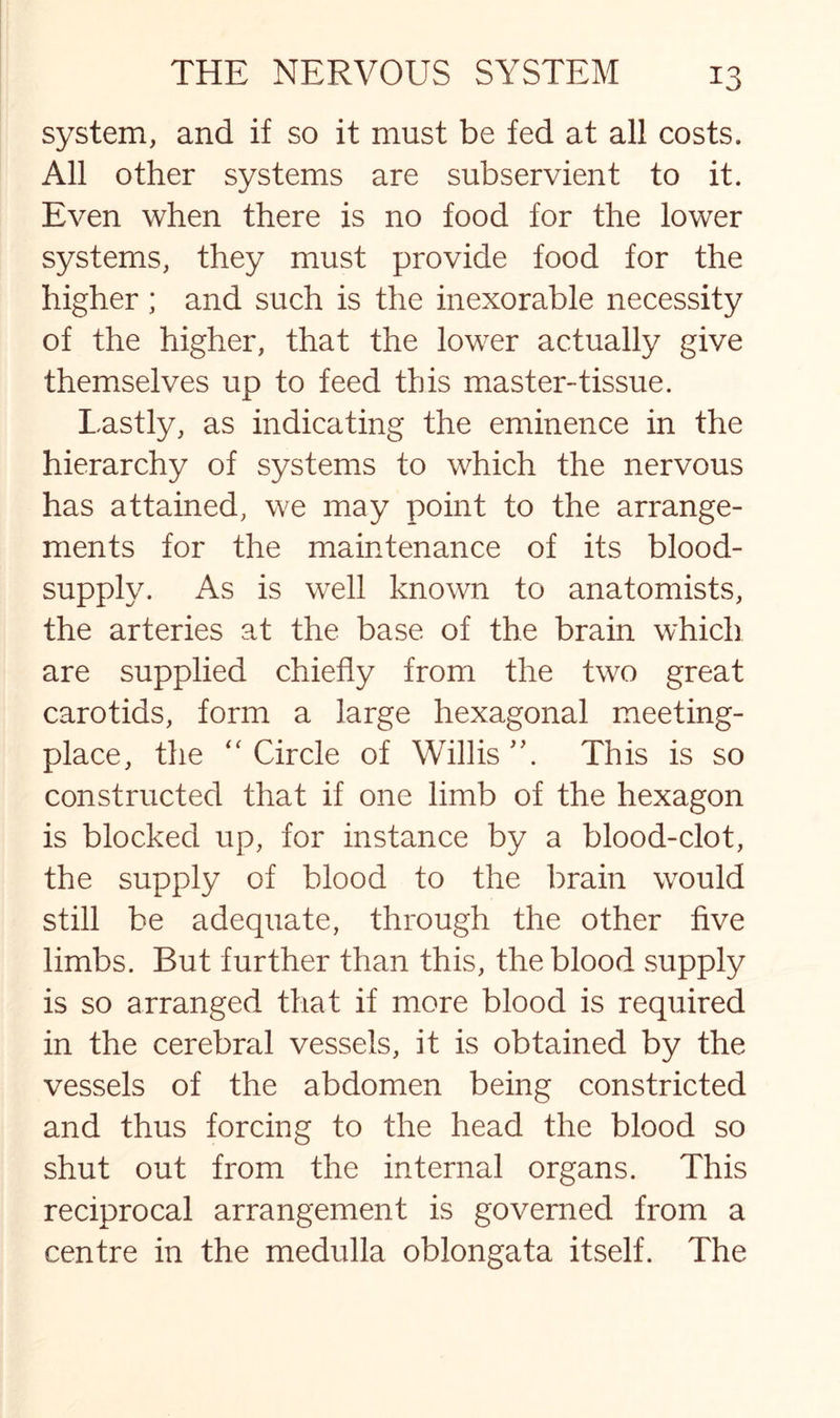 system, and if so it must be fed at all costs. All other systems are subservient to it. Even when there is no food for the lower systems, they must provide food for the higher; and such is the inexorable necessity of the higher, that the lower actually give themselves up to feed this master-tissue. Lastly, as indicating the eminence in the hierarchy of systems to which the nervous has attained, we may point to the arrange¬ ments for the maintenance of its blood- supply. As is well known to anatomists, the arteries at the base of the brain which are supplied chiefly from the two great carotids, form a large hexagonal meeting- place, the “ Circle of Willis This is so constructed that if one limb of the hexagon is blocked up, for instance by a blood-clot, the supply of blood to the brain would still be adequate, through the other five limbs. But further than this, the blood supply is so arranged that if more blood is required in the cerebral vessels, it is obtained by the vessels of the abdomen being constricted and thus forcing to the head the blood so shut out from the internal organs. This reciprocal arrangement is governed from a centre in the medulla oblongata itself. The