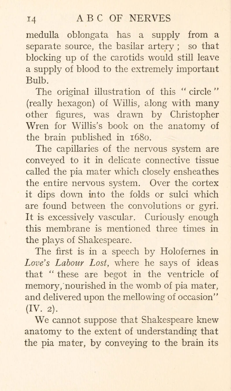 *4 medulla oblongata has a supply from a separate source, the basilar artery ; so that blocking up of the carotids would still leave a supply of blood to the extremely important Bulb. The original illustration of this “ circle  (really hexagon) of Willis, along with many other figures, was drawn by Christopher Wren for Willis's book on the anatomy of the brain published in 1680. The capillaries of the nervous system are conveyed to it in delicate connective tissue called the pia mater which closely ensheathes the entire nervous system. Over the cortex it dips down into the folds or sulci which are found between the convolutions or gyri. It is excessively vascular. Curiously enough this membrane is mentioned three times in the plays of Shakespeare. The first is in a speech by Holofemes in Love's Labour Lost, where he says of ideas that “ these are begot in the ventricle of memory/nourished in the womb of pia mater, and delivered upon the mellowing of occasion (IV. 2). We cannot suppose that Shakespeare knew anatomy to the extent of understanding that the pia mater, by conveying to the brain its