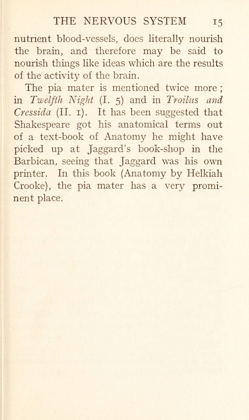 nutrient blood-vessels, does literally nourish the brain, and therefore may be said to nourish things like ideas which are the results of the activity of the brain. The pia mater is mentioned twice more ; in Twelfth Night (I. 5) and in Troilus and Cressida (II. 1). It has been suggested that Shakespeare got his anatomical terms out of a text-book of Anatomy he might have picked up at Jaggard’s book-shop in the Barbican, seeing that Jaggard was his own printer. In this book (Anatomy by Helkiah Crooke), the pia mater has a very promi¬ nent place.