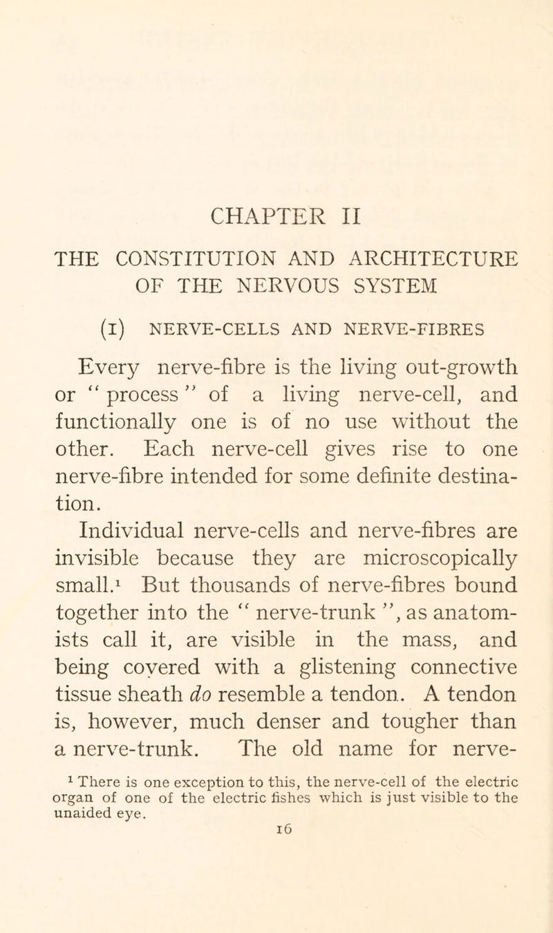 CHAPTER II THE CONSTITUTION AND ARCHITECTURE OF THE NERVOUS SYSTEM (i) NERVE-CELLS AND NERVE-FIBRES Every nerve-fibre is the living out-growth or “ process of a living nerve-cell, and functionally one is of no use without the other. Each nerve-cell gives rise to one nerve-fibre intended for some definite destina¬ tion. Individual nerve-cells and nerve-fibres are invisible because they are microscopically small.1 But thousands of nerve-fibres bound together into the “ nerve-trunk ”, as anatom¬ ists call it, are visible in the mass, and being covered with a glistening connective tissue sheath do resemble a tendon. A tendon is, however, much denser and tougher than a nerve-trunk. The old name for nerve- 1 There is one exception to this, the nerve-cell of the electric organ of one of the electric fishes which is just visible to the unaided eye.