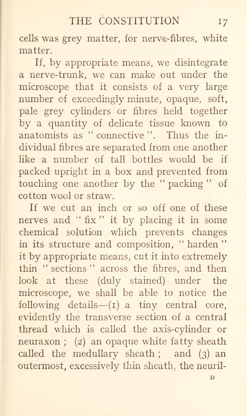 cells was grey matter, for nerve-fibres, white matter. If, by appropriate means, we disintegrate a nerve-trunk, we can make out under the microscope that it consists of a very large number of exceedingly minute, opaque, soft, pale grey cylinders or fibres held together by a quantity of delicate tissue known to anatomists as “ connective Thus the in¬ dividual fibres are separated from one another like a number of tall bottles would be if packed upright in a box and prevented from touching one another by the “ packing ” of cotton wool or straw. If we cut an inch or so off one of these nerves and “ fix ” it by placing it in some chemical solution which prevents changes in its structure and composition, “ harden ” it by appropriate means, cut it into extremely thin “ sections ” across the fibres, and then look at these (duly stained) under the microscope, we shall be able to notice the following details—(1) a tiny central core, evidently the transverse section of a central thread which is called the axis-cylinder or neuraxon ; (2) an opaque white fatty sheath called the medullary sheath ; and (3) an outermost, excessively thin sheath, the neuril- D