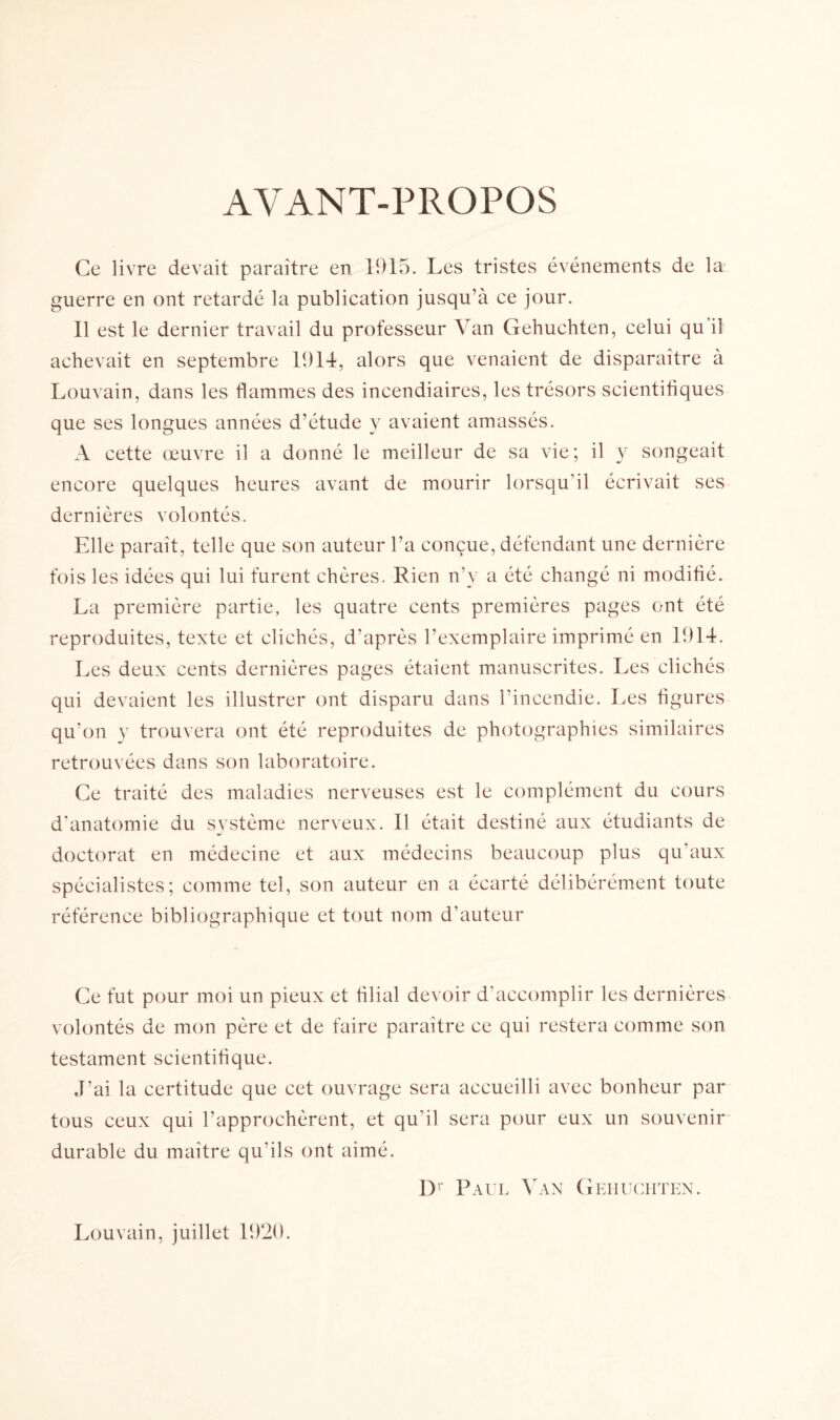 AVANT-PROPOS Ce livre devait paraître en 1915. Les tristes événements de la guerre en ont retardé la publication jusqu’à ce jour. 11 est le dernier travail du professeur Van Gehuchten, celui qu il achevait en septembre 1914, alors que venaient de disparaître à Louvain, dans les flammes des incendiaires, les trésors scientifiques que ses longues années d’étude y avaient amassés. A cette œuvre il a donné le meilleur de sa vie; il y songeait encore quelques heures avant de mourir lorsqu’il écrivait ses dernières volontés. Elle paraît, telle que son auteur l’a conçue, défendant une dernière fois les idées qui lui furent chères. Rien n’y a été changé ni modifié. La première partie, les quatre cents premières pages ont été reproduites, texte et clichés, d’après l’exemplaire imprimé en 1914. Les deux cents dernières pages étaient manuscrites. Les clichés qui devaient les illustrer ont disparu dans l’incendie. Les figures qu’on y trouvera ont été reproduites de photographies similaires retrouvées dans son laboratoire. Ce traité des maladies nerveuses est le complément du cours d’anatomie du système nerveux. 11 était destiné aux étudiants de doctorat en médecine et aux médecins beaucoup plus qu’aux spécialistes; comme tel, son auteur en a écarté délibérément toute référence bibliographique et tout nom d’auteur Ce fut pour moi un pieux et filial devoir d’accomplir les dernières volontés de mon père et de faire paraître ce qui restera comme son testament scientifique. J’ai la certitude que cet ouvrage sera accueilli avec bonheur par tous ceux qui l’approchèrent, et qu'il sera pour eux un souvenir durable du maître qu’ils ont aimé. Dr Paul Van Gehuchten. Louvain, juillet 1920.