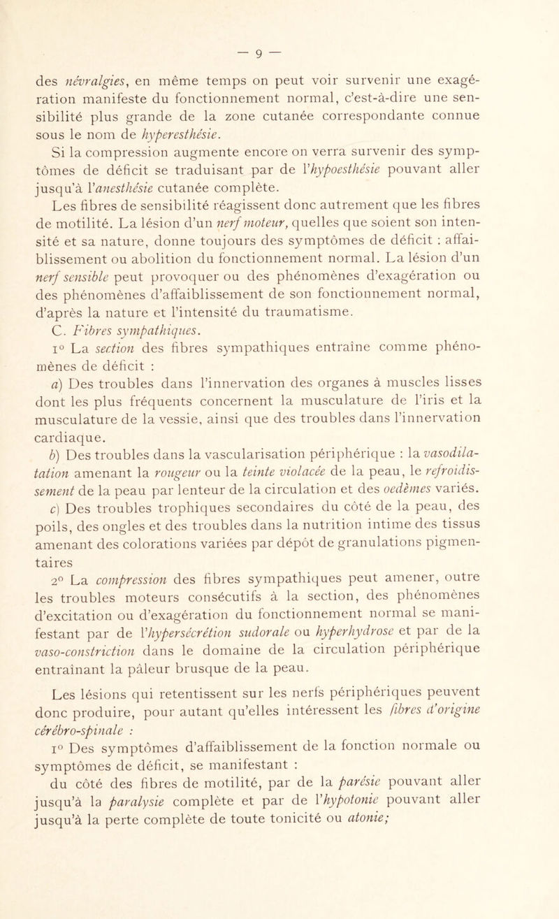 des névralgies, en même temps on peut voir survenir une exagé¬ ration manifeste du fonctionnement normal, c’est-à-dire une sen¬ sibilité plus grande de la zone cutanée correspondante connue sous le nom de hyperesthésie. Si la compression augmente encore on verra survenir des symp¬ tômes de déficit se traduisant par de Yhypoesthésie pouvant aller jusqu’à Y anesthésie cutanée complète. Les fibres de sensibilité réagissent donc autrement que les fibres de motilité. La lésion d’un nerf moteur, quelles que soient son inten¬ sité et sa nature, donne toujours des symptômes de déficit : affai¬ blissement ou abolition du fonctionnement normal. La lésion d’un nerf sensible peut provoquer ou des phénomènes d’exagération ou des phénomènes d’affaiblissement de son fonctionnement normal, d’après la nature et l’intensité du traumatisme. C. Fibres sympathiques. i° La section des fibres sympathiques entraîne comme phéno¬ mènes de déficit : a) Des troubles dans l’innervation des organes à muscles lisses dont les plus fréquents concernent la musculature de l’iris et la musculature de la vessie, ainsi que des troubles dans l’innervation cardiaque. b) Des troubles dans la vascularisation périphérique : la vasodila¬ tation amenant la rougeur ou la teinte violacée de la peau, le refroidis¬ sement de la peau par lenteur de la circulation et des oedèmes variés. c) Des troubles trophiques secondaires du côté de la peau, des poils, des ongles et des troubles dans la nutrition intime des tissus amenant des colorations variées par dépôt de granulations pigmen¬ taires 2° La compression des fibres sympathiques peut amener, outre les troubles moteurs consécutifs à la section, des phénomènes d’excitation ou d’exagération du fonctionnement normal se mani¬ festant par de Y hypersécrétion sudorale ou hyper hydrose et par de la vaso-constnction dans le domaine de la circulation péiiphéiique entraînant la pâleur brusque de la peau. Les lésions qui retentissent sur les nerfs périphériques peuvent donc produire, pour autant qu’elles intéressent les fibres Forigine cérébro-spinale : i° Des symptômes d’affaiblissement de la fonction normale ou symptômes de déficit, se manifestant : du côté des fibres de motilité, par de la parésie pouvant aller jusqu’à la paralysie complète et par de Y hypotonie pouvant aller jusqu’à la perte complète de toute tonicité ou atonie;