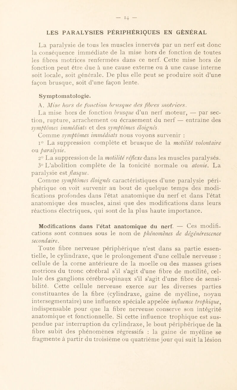 LES PARALYSIES PÉRIPHÉRIQUES EN GÉNÉRAL La paralysie de tous les muscles innervés par un nerf est donc la conséquence immédiate de la mise hors de fonction de toutes les fibres motrices renfermées dans ce nerf. Cette mise hors de fonction peut être due à une cause externe ou à une cause interne soit locale, soit générale. De plus elle peut se produire soit d’une façon brusque, soit d’une façon lente. Symptomatologie. A. Mise hors de fonction brusque des fibres motrices. La mise hors de fonction brusque d’un nerf moteur, — par sec¬ tion, rupture, arrachement ou écrasement du nerf — entraîne des symptômes immédiats et des symptômes éloignés. Comme symptômes immédiats nous voyons survenir : i° La suppression complète et brusque de la motilité volontaire ou paralysie. 2° La suppression de la motilité réflexe dans les muscles paralysés. 3° L’abolition complète de la tonicité normale ou atonie. La paralysie est flasque. Comme symptômes éloignés caractéristiques d’une paralysie péri¬ phérique on voit survenir au bout de quelque temps des modi¬ fications profondes dans l’état anatomique du nerf et dans l’état anatomique des muscles, ainsi que des modifications dans leurs réactions électriques, qui sont de la plus haute importance. Modifications dans l’état anatomique du nerf. — Ces modifi¬ cations sont connues sous le nom de phénomènes de dégénérescence secondaire. Toute fibre nerveuse périphérique n’est dans sa partie essen¬ tielle, le cylindraxe, que le prolongement d’une cellule nerveuse : cellule de la corne antérieure de la moelle ou des masses grises motrices du tronc cérébral s’il s’agit d’une fibre de motilité, cel¬ lule des ganglions cérébro-spinaux s’il s’agit d’une fibre de sensi¬ bilité. Cette cellule nerveuse exerce sur les diverses parties constituantes de la fibre (cylindraxe, gaine de myéline, noyau intersegmentaire) une influence spéciale appelée influence trophiquet indispensable pour que la fibre nerveuse conserve son intégrité anatomique et fonctionnelle. Si cette influence trophique est sus¬ pendue par interruption du cylindraxe, le bout périphérique de la fibre subit des phénomènes régressifs : la gaine de myéline se fragmente à partir du troisième ou quatrième jour qui suit la lésion