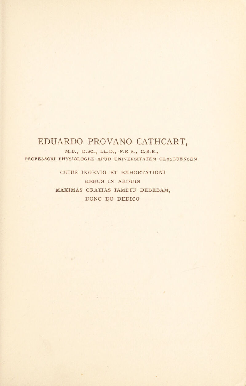 EDUARDO PROVANO CATHCART, M.D., D. SC., LL. D,, F.R.S., C.B.E., PROFESSORI PHYSIOLOGIC APUD UNIVERSITATEM GLASGUENSEM CUIUS INGENIO ET EXHORTATIONI REBUS IN ARDUIS MAXIMAS GRATIAS IAMDIU DEBEBAM, DONO DO DEDICO