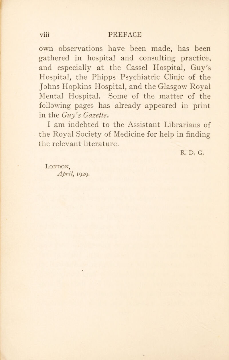 own observations have been made, has been gathered in hospital and consulting practice, and especially at the Cassel Hospital, Guy’s Hospital, the Phipps Psychiatric Clinic of the Johns Hopkins Hospital, and the Glasgow Royal Mental Hospital. Some of the matter of the following pages has already appeared in print in the Guy's Gazette. I am indebted to the Assistant Librarians of the Royal Society of Medicine for help in finding the relevant literature. R. D. G. London, April, 1929.