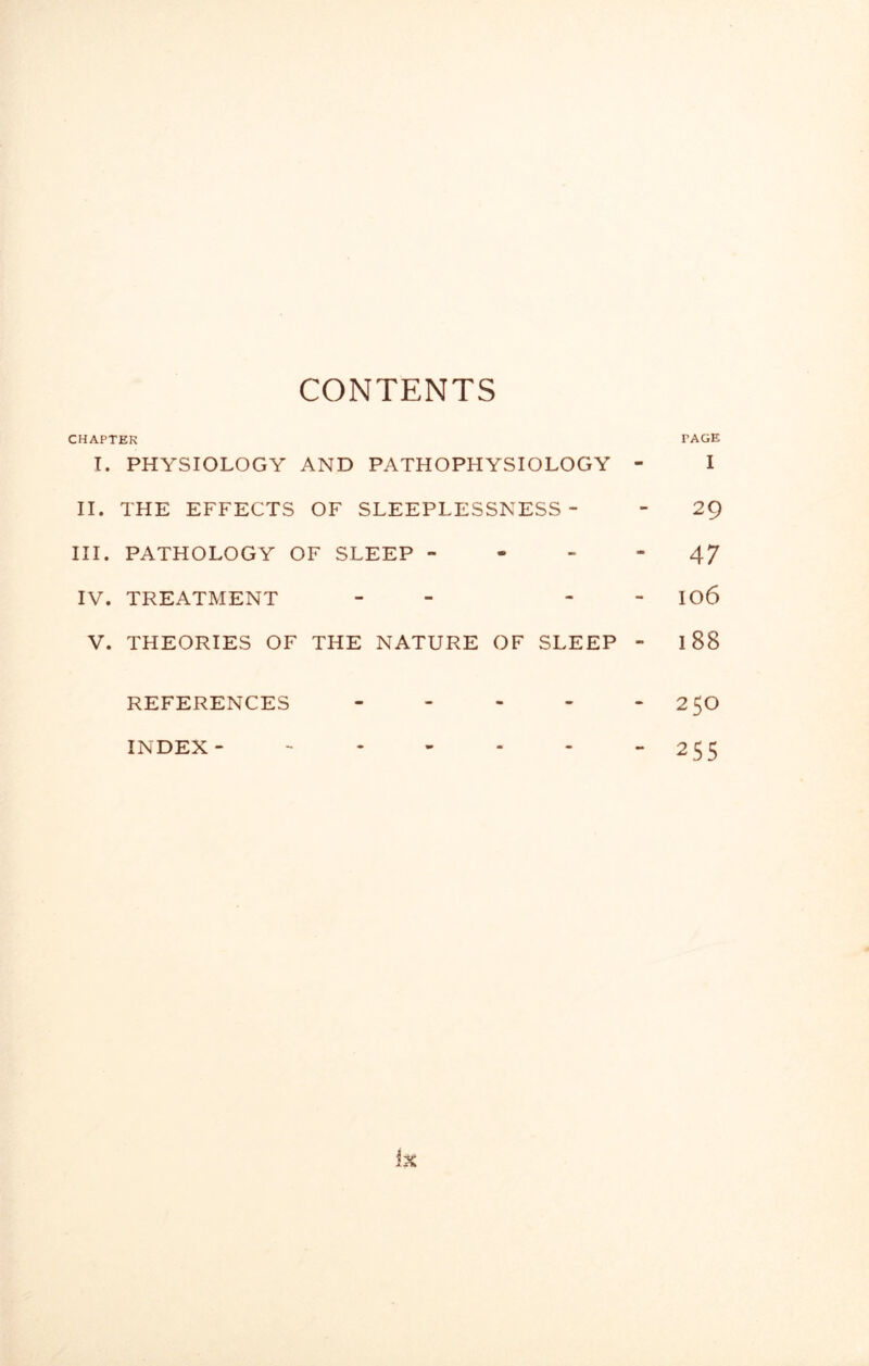 CONTENTS CHAPTER TAGE I. PHYSIOLOGY AND PATHOPHYSIOLOGY - I II. THE EFFECTS OF SLEEPLESSNESS- - 29 III. PATHOLOGY OF SLEEP 47 IV. TREATMENT - - I06 V. THEORIES OF THE NATURE OF SLEEP - 188 REFERENCES - - - - *250 INDEX- - - - - - “2 55 ix