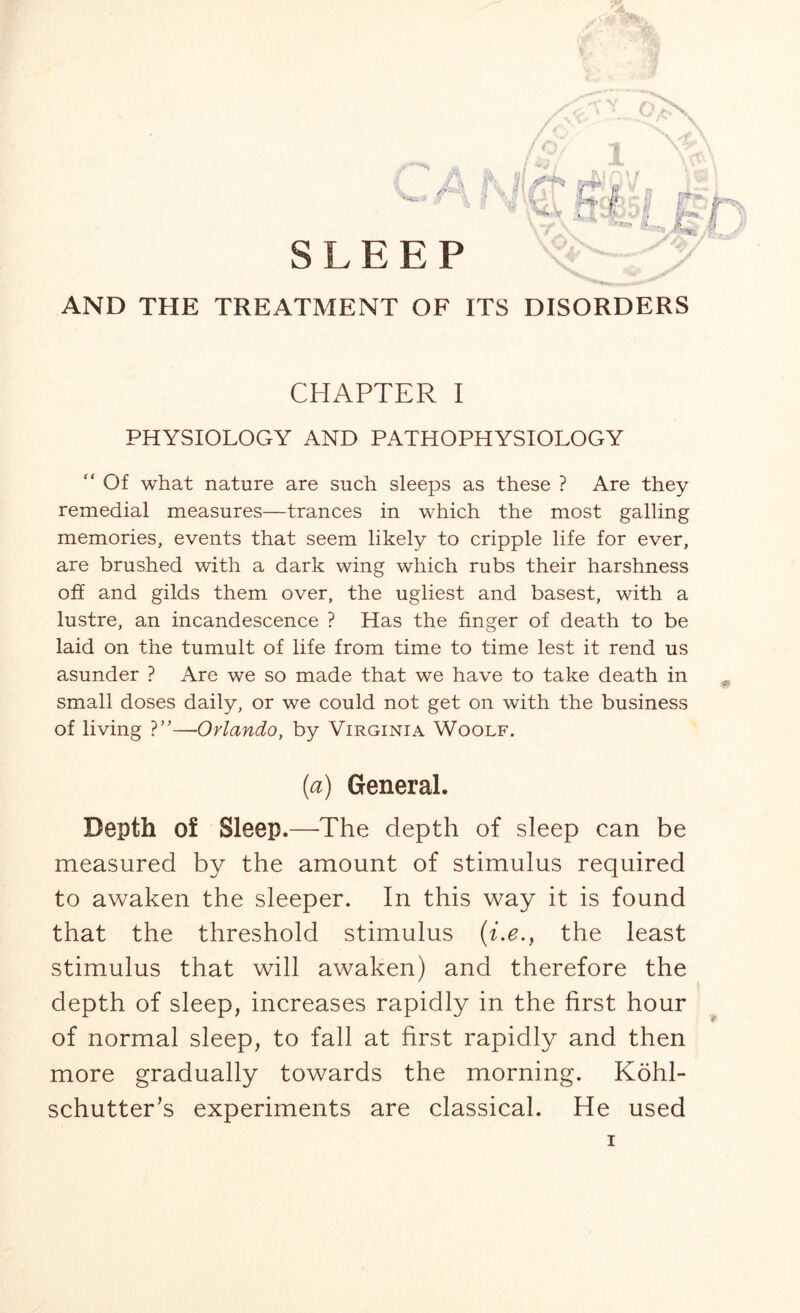 SLEEP AND THE TREATMENT OF ITS DISORDERS CHAPTER I PHYSIOLOGY AND PATHOPHYSIOLOGY  Of what nature are such sleeps as these ? Are they remedial measures—trances in which the most galling memories, events that seem likely to cripple life for ever, are brushed with a dark wing which rubs their harshness off and gilds them over, the ugliest and basest, with a lustre, an incandescence ? Has the finger of death to be laid on the tumult of life from time to time lest it rend us asunder ? Are we so made that we have to take death in small doses daily, or we could not get on with the business of living ?”—Orlando, by Virginia Woolf. (a) General. Depth of Sleep.—The depth of sleep can be measured by the amount of stimulus required to awaken the sleeper. In this way it is found that the threshold stimulus (i.e., the least stimulus that will awaken) and therefore the depth of sleep, increases rapidly in the first hour of normal sleep, to fall at first rapidly and then more gradually towards the morning. Kohl- schutter's experiments are classical. He used