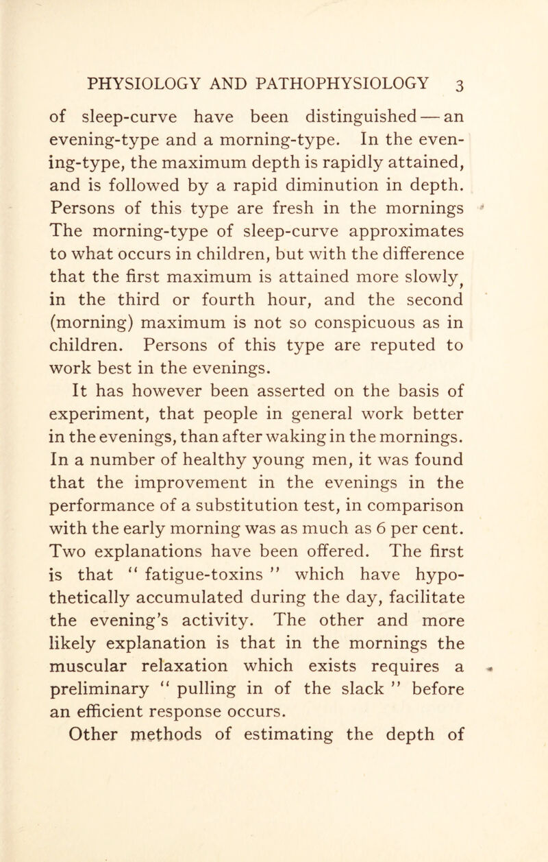 of sleep-curve have been distinguished — an evening-type and a morning-type. In the even¬ ing-type, the maximum depth is rapidly attained, and is followed by a rapid diminution in depth. Persons of this type are fresh in the mornings The morning-type of sleep-curve approximates to what occurs in children, but with the difference that the first maximum is attained more slowly ^ in the third or fourth hour, and the second (morning) maximum is not so conspicuous as in children. Persons of this type are reputed to work best in the evenings. It has however been asserted on the basis of experiment, that people in general work better in the evenings, than after waking in the mornings. In a number of healthy young men, it was found that the improvement in the evenings in the performance of a substitution test, in comparison with the early morning was as much as 6 per cent. Two explanations have been offered. The first is that “ fatigue-toxins ” which have hypo¬ thetically accumulated during the day, facilitate the evening’s activity. The other and more likely explanation is that in the mornings the muscular relaxation which exists requires a preliminary “ pulling in of the slack ” before an efficient response occurs. Other methods of estimating the depth of