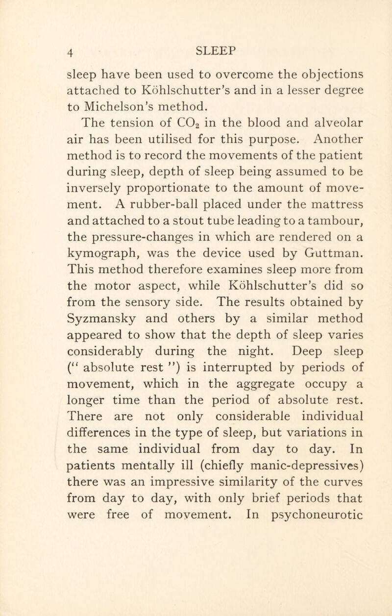 sleep have been used to overcome the objections attached to Kohlschutter’s and in a lesser degree to Michelson’s method. The tension of C02 in the blood and alveolar air has been utilised for this purpose. Another method is to record the movements of the patient during sleep, depth of sleep being assumed to be inversely proportionate to the amount of move¬ ment. A rubber-ball placed under the mattress and attached to a stout tube leading to a tambour, the pressure-changes in which are rendered on a kymograph, was the device used by Guttman. This method therefore examines sleep more from the motor aspect, while Kohlschutter’s did so from the sensory side. The results obtained by Syzmansky and others by a similar method appeared to show that the depth of sleep varies considerably during the night. Deep sleep (“ absolute rest ”) is interrupted by periods of movement, which in the aggregate occupy a longer time than the period of absolute rest. There are not only considerable individual differences in the type of sleep, but variations in the same individual from day to day. In patients mentally ill (chiefly manic-depressives) there was an impressive similarity of the curves from day to day, with only brief periods that were free of movement. In psychoneurotic