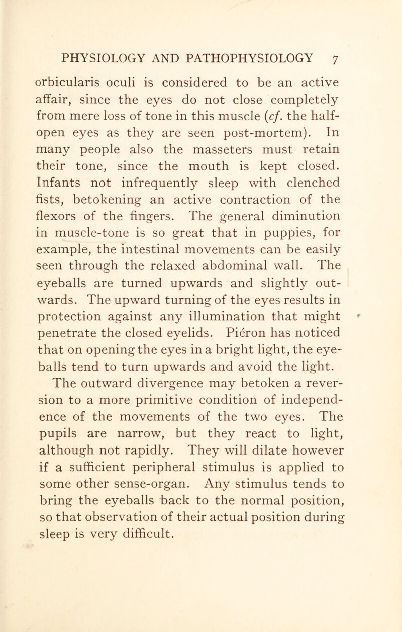 orbicularis oculi is considered to be an active affair, since the eyes do not close completely from mere loss of tone in this muscle (cf. the half¬ open eyes as they are seen post-mortem). In many people also the masseters must retain their tone, since the mouth is kept closed. Infants not infrequently sleep with clenched fists, betokening an active contraction of the flexors of the fingers. The general diminution in muscle-tone is so great that in puppies, for example, the intestinal movements can be easily seen through the relaxed abdominal wall. The eyeballs are turned upwards and slightly out¬ wards. The upward turning of the eyes results in protection against any illumination that might penetrate the closed eyelids. Pieron has noticed that on opening the eyes in a bright light, the eye¬ balls tend to turn upwards and avoid the light. The outward divergence may betoken a rever¬ sion to a more primitive condition of independ¬ ence of the movements of the two eyes. The pupils are narrow, but they react to light, although not rapidly. They will dilate however if a sufficient peripheral stimulus is applied to some other sense-organ. Any stimulus tends to bring the eyeballs back to the normal position, so that observation of their actual position during sleep is very difficult.