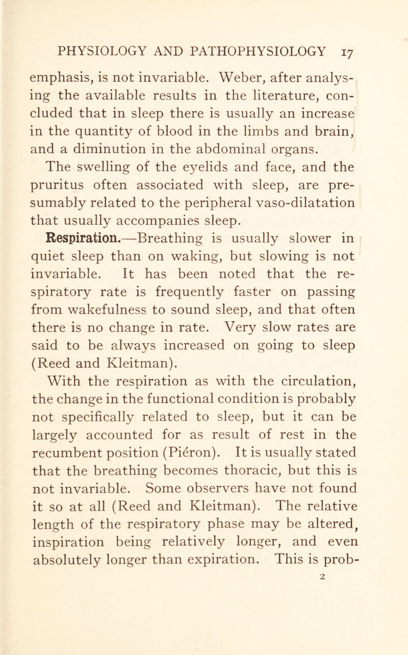 emphasis, is not invariable. Weber, after analys¬ ing the available results in the literature, con¬ cluded that in sleep there is usually an increase in the quantity of blood in the limbs and brain, and a diminution in the abdominal organs. The swelling of the eyelids and face, and the pruritus often associated with sleep, are pre¬ sumably related to the peripheral vaso-dilatation that usually accompanies sleep. Respiration.—Breathing is usually slower in quiet sleep than on waking, but slowing is not invariable. It has been noted that the re¬ spiratory rate is frequently faster on passing from wakefulness to sound sleep, and that often there is no change in rate. Very slow rates are said to be always increased on going to sleep (Reed and Kleitman). With the respiration as with the circulation, the change in the functional condition is probably not specifically related to sleep, but it can be largely accounted for as result of rest in the recumbent position (Pieron). It is usually stated that the breathing becomes thoracic, but this is not invariable. Some observers have not found it so at all (Reed and Kleitman). The relative length of the respiratory phase may be altered, inspiration being relatively longer, and even absolutely longer than expiration. This is prob-