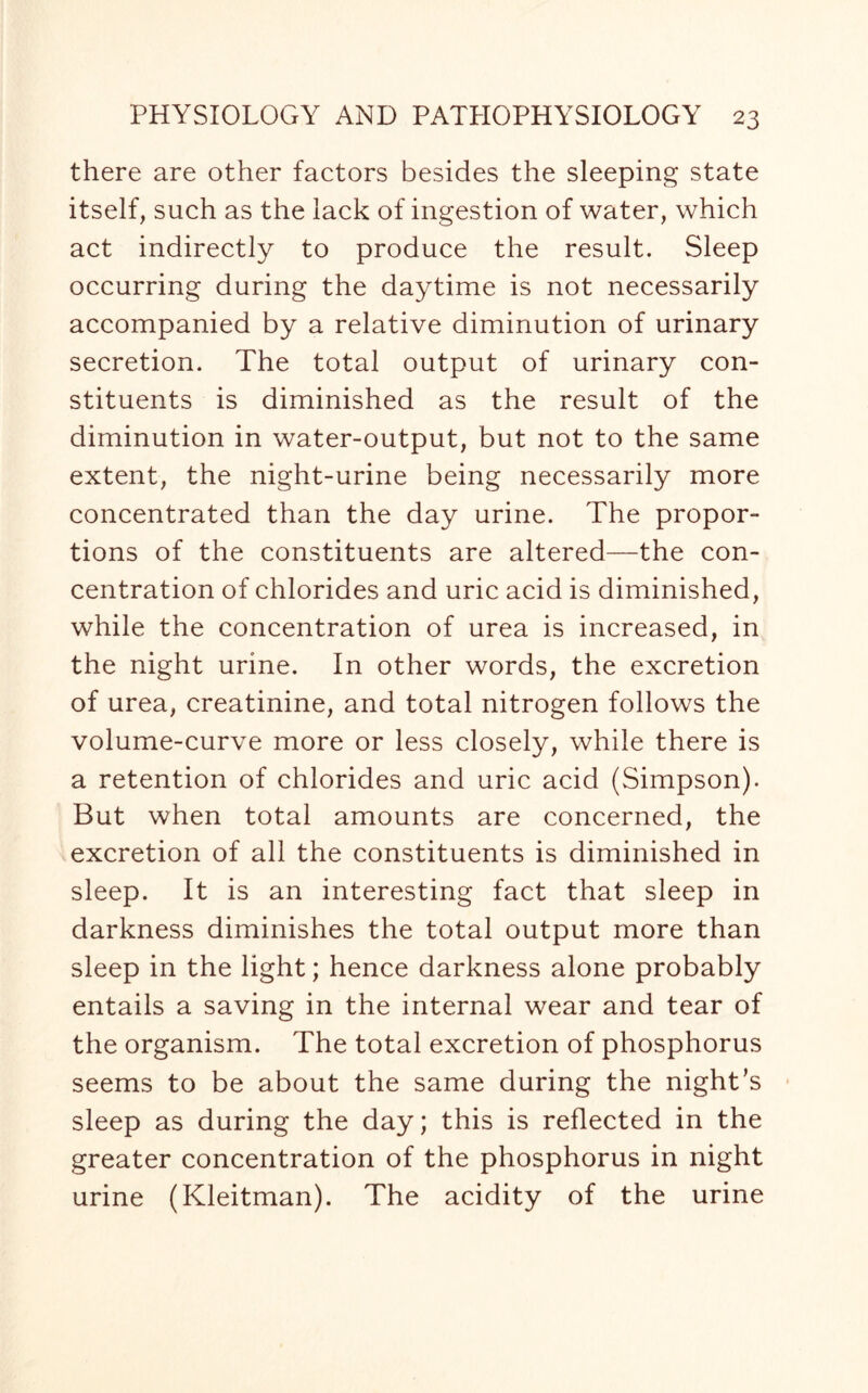 there are other factors besides the sleeping state itself, such as the lack of ingestion of water, which act indirectly to produce the result. Sleep occurring during the daytime is not necessarily accompanied by a relative diminution of urinary secretion. The total output of urinary con¬ stituents is diminished as the result of the diminution in water-output, but not to the same extent, the night-urine being necessarily more concentrated than the day urine. The propor¬ tions of the constituents are altered—the con¬ centration of chlorides and uric acid is diminished, while the concentration of urea is increased, in the night urine. In other words, the excretion of urea, creatinine, and total nitrogen follows the volume-curve more or less closely, while there is a retention of chlorides and uric acid (Simpson). But when total amounts are concerned, the excretion of all the constituents is diminished in sleep. It is an interesting fact that sleep in darkness diminishes the total output more than sleep in the light; hence darkness alone probably entails a saving in the internal wear and tear of the organism. The total excretion of phosphorus seems to be about the same during the night’s sleep as during the day; this is reflected in the greater concentration of the phosphorus in night urine (Kleitman). The acidity of the urine