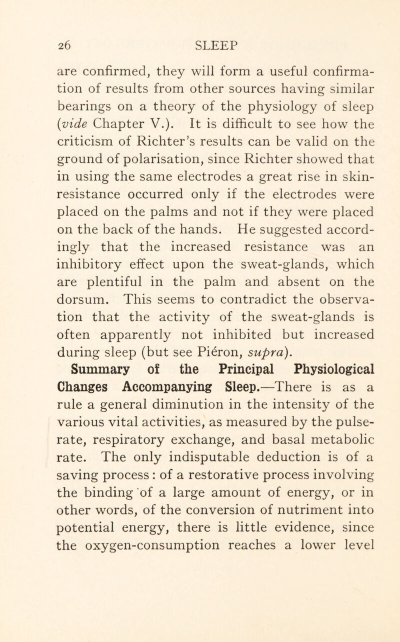 are confirmed, they will form a useful confirma¬ tion of results from other sources having similar bearings on a theory of the physiology of sleep (vide Chapter V.). It is difficult to see how the criticism of Richter’s results can be valid on the ground of polarisation, since Richter showed that in using the same electrodes a great rise in skin- resistance occurred only if the electrodes were placed on the palms and not if they were placed on the back of the hands. He suggested accord¬ ingly that the increased resistance was an inhibitory effect upon the sweat-glands, which are plentiful in the palm and absent on the dorsum. This seems to contradict the observa¬ tion that the activity of the sweat-glands is often apparently not inhibited but increased during sleep (but see Pieron, supra). Summary of the Principal Physiological Changes Accompanying Sleep.—There is as a rule a general diminution in the intensity of the various vital activities, as measured by the pulse- rate, respiratory exchange, and basal metabolic rate. The only indisputable deduction is of a saving process : of a restorative process involving the binding of a large amount of energy, or in other words, of the conversion of nutriment into potential energy, there is little evidence, since the oxygen-consumption reaches a lower level