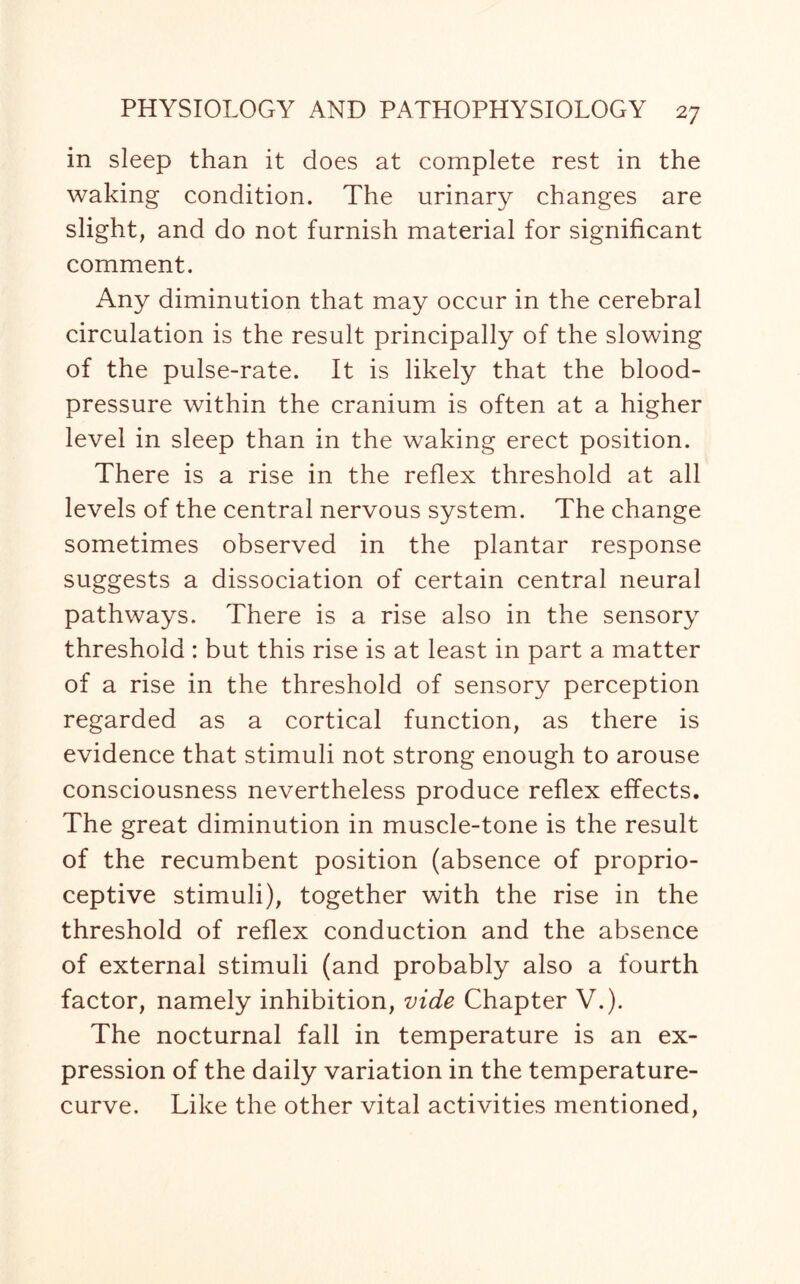 in sleep than it does at complete rest in the waking condition. The urinary changes are slight, and do not furnish material for significant comment. Any diminution that may occur in the cerebral circulation is the result principally of the slowing of the pulse-rate. It is likely that the blood- pressure within the cranium is often at a higher level in sleep than in the waking erect position. There is a rise in the reflex threshold at all levels of the central nervous system. The change sometimes observed in the plantar response suggests a dissociation of certain central neural pathways. There is a rise also in the sensory threshold : but this rise is at least in part a matter of a rise in the threshold of sensory perception regarded as a cortical function, as there is evidence that stimuli not strong enough to arouse consciousness nevertheless produce reflex effects. The great diminution in muscle-tone is the result of the recumbent position (absence of proprio¬ ceptive stimuli), together with the rise in the threshold of reflex conduction and the absence of external stimuli (and probably also a fourth factor, namely inhibition, vide Chapter V.). The nocturnal fall in temperature is an ex¬ pression of the daily variation in the temperature- curve. Like the other vital activities mentioned,